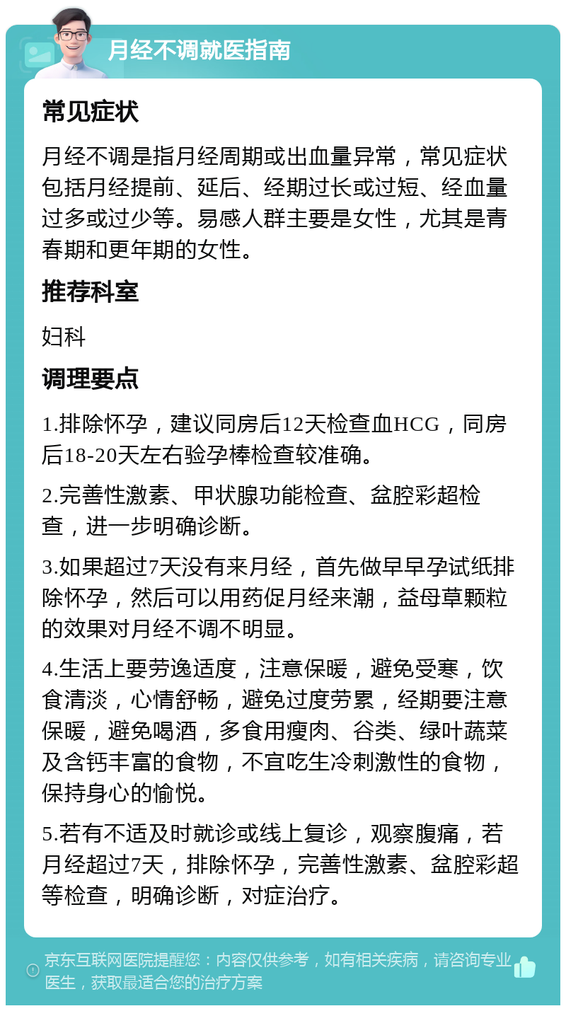 月经不调就医指南 常见症状 月经不调是指月经周期或出血量异常，常见症状包括月经提前、延后、经期过长或过短、经血量过多或过少等。易感人群主要是女性，尤其是青春期和更年期的女性。 推荐科室 妇科 调理要点 1.排除怀孕，建议同房后12天检查血HCG，同房后18-20天左右验孕棒检查较准确。 2.完善性激素、甲状腺功能检查、盆腔彩超检查，进一步明确诊断。 3.如果超过7天没有来月经，首先做早早孕试纸排除怀孕，然后可以用药促月经来潮，益母草颗粒的效果对月经不调不明显。 4.生活上要劳逸适度，注意保暖，避免受寒，饮食清淡，心情舒畅，避免过度劳累，经期要注意保暖，避免喝酒，多食用瘦肉、谷类、绿叶蔬菜及含钙丰富的食物，不宜吃生冷刺激性的食物，保持身心的愉悦。 5.若有不适及时就诊或线上复诊，观察腹痛，若月经超过7天，排除怀孕，完善性激素、盆腔彩超等检查，明确诊断，对症治疗。