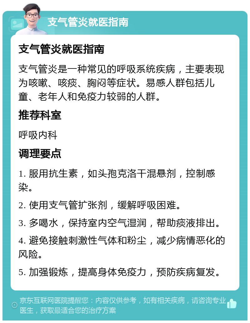 支气管炎就医指南 支气管炎就医指南 支气管炎是一种常见的呼吸系统疾病，主要表现为咳嗽、咳痰、胸闷等症状。易感人群包括儿童、老年人和免疫力较弱的人群。 推荐科室 呼吸内科 调理要点 1. 服用抗生素，如头孢克洛干混悬剂，控制感染。 2. 使用支气管扩张剂，缓解呼吸困难。 3. 多喝水，保持室内空气湿润，帮助痰液排出。 4. 避免接触刺激性气体和粉尘，减少病情恶化的风险。 5. 加强锻炼，提高身体免疫力，预防疾病复发。