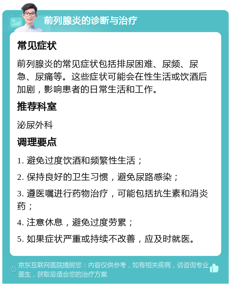 前列腺炎的诊断与治疗 常见症状 前列腺炎的常见症状包括排尿困难、尿频、尿急、尿痛等。这些症状可能会在性生活或饮酒后加剧，影响患者的日常生活和工作。 推荐科室 泌尿外科 调理要点 1. 避免过度饮酒和频繁性生活； 2. 保持良好的卫生习惯，避免尿路感染； 3. 遵医嘱进行药物治疗，可能包括抗生素和消炎药； 4. 注意休息，避免过度劳累； 5. 如果症状严重或持续不改善，应及时就医。