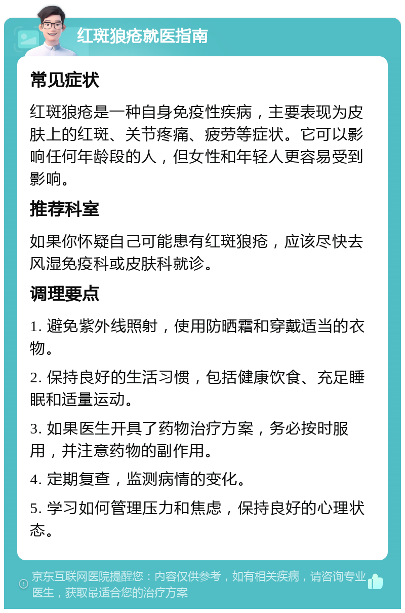 红斑狼疮就医指南 常见症状 红斑狼疮是一种自身免疫性疾病，主要表现为皮肤上的红斑、关节疼痛、疲劳等症状。它可以影响任何年龄段的人，但女性和年轻人更容易受到影响。 推荐科室 如果你怀疑自己可能患有红斑狼疮，应该尽快去风湿免疫科或皮肤科就诊。 调理要点 1. 避免紫外线照射，使用防晒霜和穿戴适当的衣物。 2. 保持良好的生活习惯，包括健康饮食、充足睡眠和适量运动。 3. 如果医生开具了药物治疗方案，务必按时服用，并注意药物的副作用。 4. 定期复查，监测病情的变化。 5. 学习如何管理压力和焦虑，保持良好的心理状态。