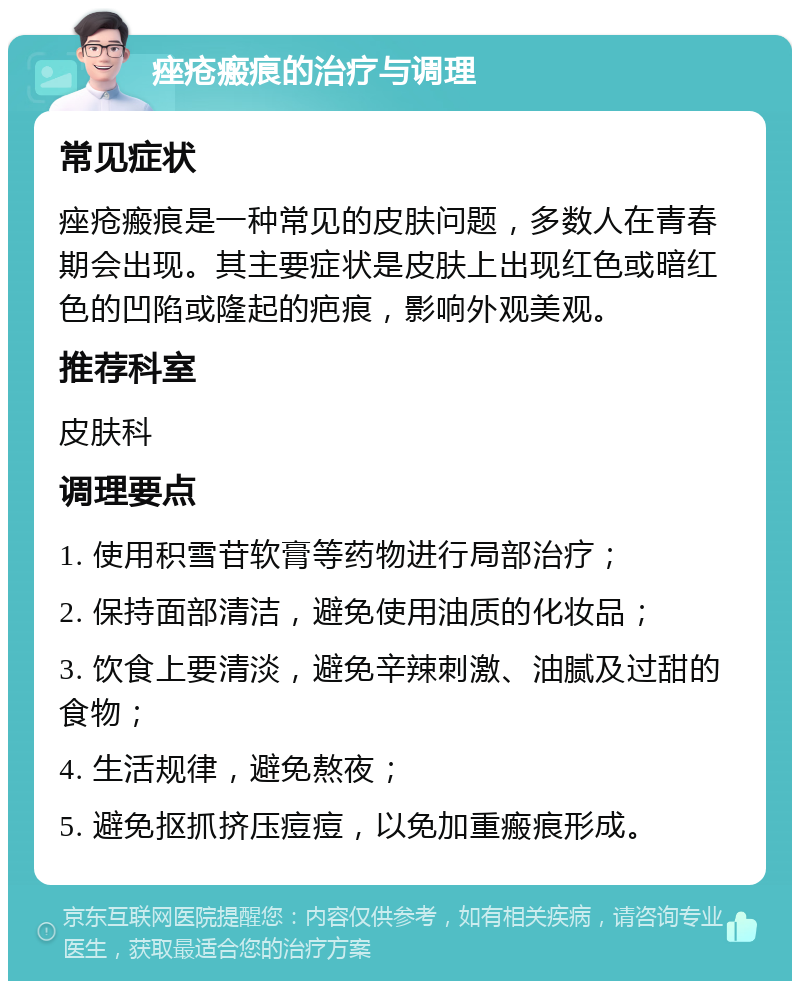 痤疮瘢痕的治疗与调理 常见症状 痤疮瘢痕是一种常见的皮肤问题，多数人在青春期会出现。其主要症状是皮肤上出现红色或暗红色的凹陷或隆起的疤痕，影响外观美观。 推荐科室 皮肤科 调理要点 1. 使用积雪苷软膏等药物进行局部治疗； 2. 保持面部清洁，避免使用油质的化妆品； 3. 饮食上要清淡，避免辛辣刺激、油腻及过甜的食物； 4. 生活规律，避免熬夜； 5. 避免抠抓挤压痘痘，以免加重瘢痕形成。