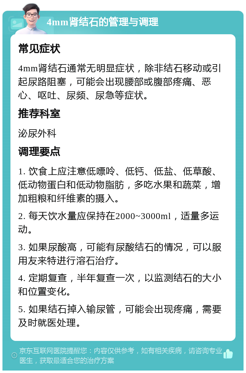 4mm肾结石的管理与调理 常见症状 4mm肾结石通常无明显症状，除非结石移动或引起尿路阻塞，可能会出现腰部或腹部疼痛、恶心、呕吐、尿频、尿急等症状。 推荐科室 泌尿外科 调理要点 1. 饮食上应注意低嘌呤、低钙、低盐、低草酸、低动物蛋白和低动物脂肪，多吃水果和蔬菜，增加粗粮和纤维素的摄入。 2. 每天饮水量应保持在2000~3000ml，适量多运动。 3. 如果尿酸高，可能有尿酸结石的情况，可以服用友来特进行溶石治疗。 4. 定期复查，半年复查一次，以监测结石的大小和位置变化。 5. 如果结石掉入输尿管，可能会出现疼痛，需要及时就医处理。