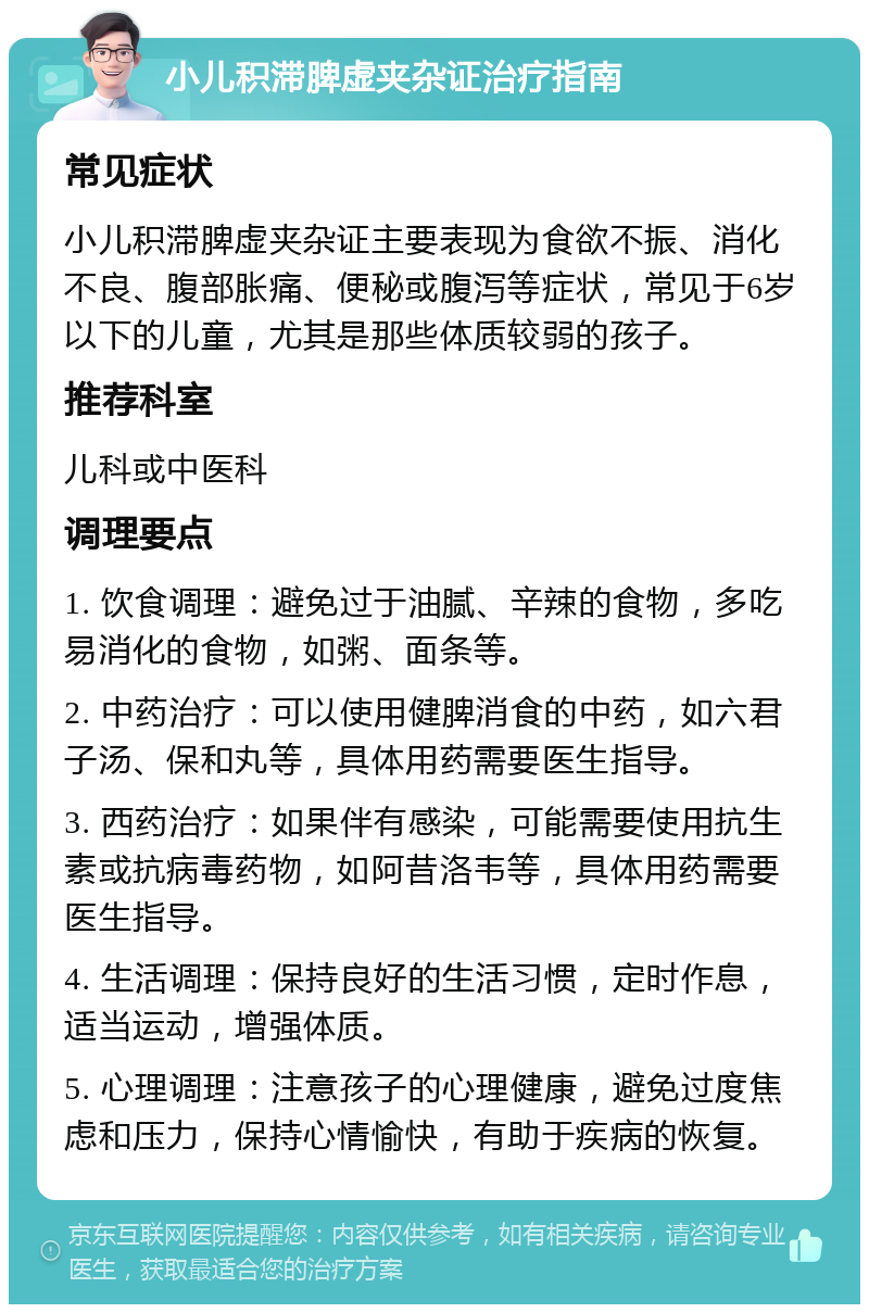 小儿积滞脾虚夹杂证治疗指南 常见症状 小儿积滞脾虚夹杂证主要表现为食欲不振、消化不良、腹部胀痛、便秘或腹泻等症状，常见于6岁以下的儿童，尤其是那些体质较弱的孩子。 推荐科室 儿科或中医科 调理要点 1. 饮食调理：避免过于油腻、辛辣的食物，多吃易消化的食物，如粥、面条等。 2. 中药治疗：可以使用健脾消食的中药，如六君子汤、保和丸等，具体用药需要医生指导。 3. 西药治疗：如果伴有感染，可能需要使用抗生素或抗病毒药物，如阿昔洛韦等，具体用药需要医生指导。 4. 生活调理：保持良好的生活习惯，定时作息，适当运动，增强体质。 5. 心理调理：注意孩子的心理健康，避免过度焦虑和压力，保持心情愉快，有助于疾病的恢复。