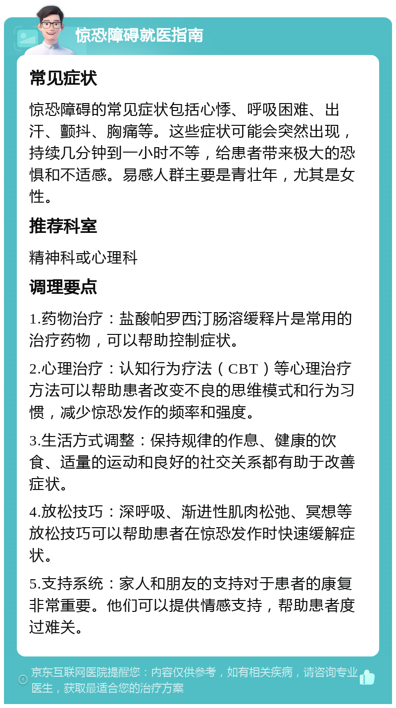 惊恐障碍就医指南 常见症状 惊恐障碍的常见症状包括心悸、呼吸困难、出汗、颤抖、胸痛等。这些症状可能会突然出现，持续几分钟到一小时不等，给患者带来极大的恐惧和不适感。易感人群主要是青壮年，尤其是女性。 推荐科室 精神科或心理科 调理要点 1.药物治疗：盐酸帕罗西汀肠溶缓释片是常用的治疗药物，可以帮助控制症状。 2.心理治疗：认知行为疗法（CBT）等心理治疗方法可以帮助患者改变不良的思维模式和行为习惯，减少惊恐发作的频率和强度。 3.生活方式调整：保持规律的作息、健康的饮食、适量的运动和良好的社交关系都有助于改善症状。 4.放松技巧：深呼吸、渐进性肌肉松弛、冥想等放松技巧可以帮助患者在惊恐发作时快速缓解症状。 5.支持系统：家人和朋友的支持对于患者的康复非常重要。他们可以提供情感支持，帮助患者度过难关。