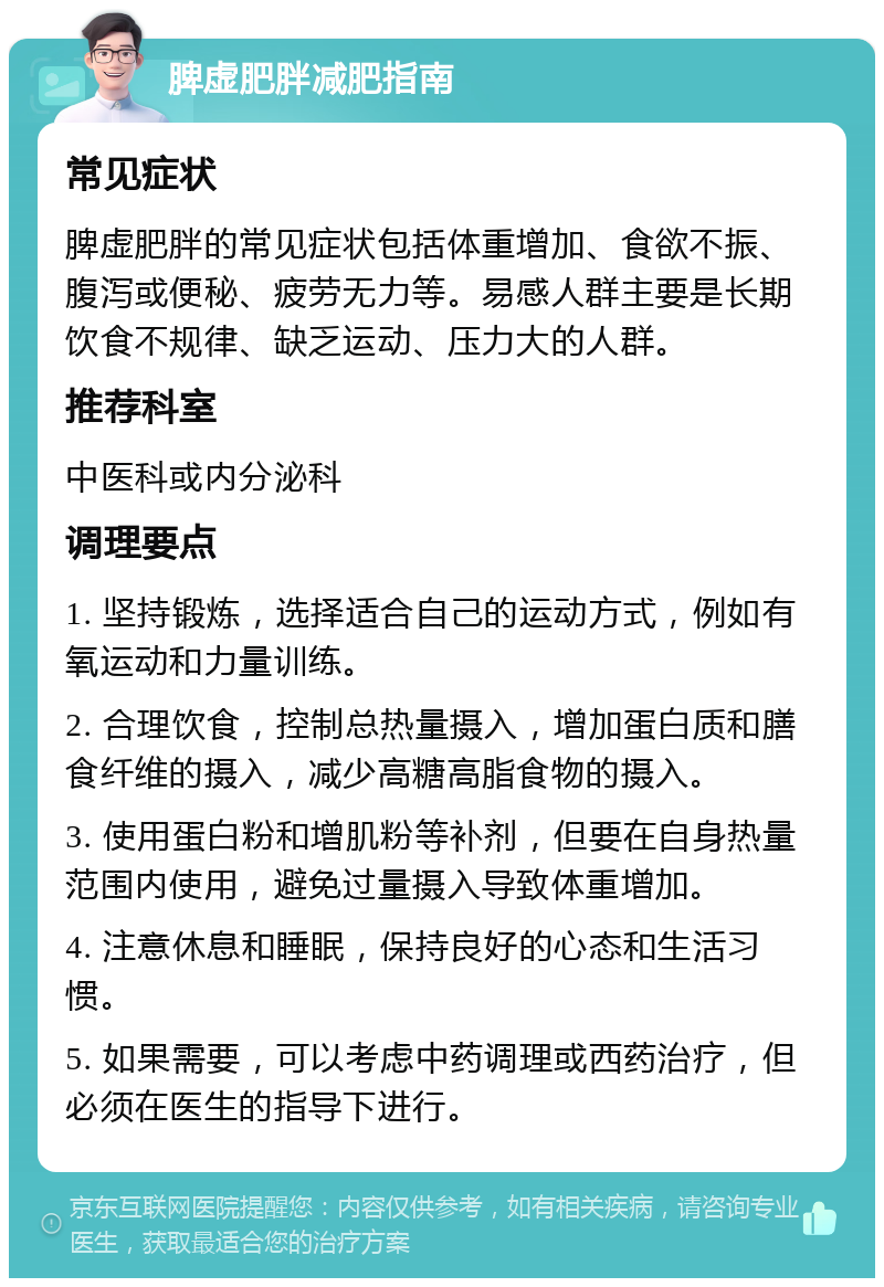 脾虚肥胖减肥指南 常见症状 脾虚肥胖的常见症状包括体重增加、食欲不振、腹泻或便秘、疲劳无力等。易感人群主要是长期饮食不规律、缺乏运动、压力大的人群。 推荐科室 中医科或内分泌科 调理要点 1. 坚持锻炼，选择适合自己的运动方式，例如有氧运动和力量训练。 2. 合理饮食，控制总热量摄入，增加蛋白质和膳食纤维的摄入，减少高糖高脂食物的摄入。 3. 使用蛋白粉和增肌粉等补剂，但要在自身热量范围内使用，避免过量摄入导致体重增加。 4. 注意休息和睡眠，保持良好的心态和生活习惯。 5. 如果需要，可以考虑中药调理或西药治疗，但必须在医生的指导下进行。