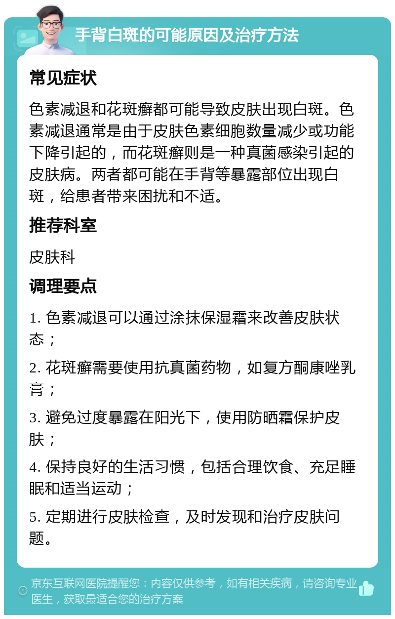 手背白斑的可能原因及治疗方法 常见症状 色素减退和花斑癣都可能导致皮肤出现白斑。色素减退通常是由于皮肤色素细胞数量减少或功能下降引起的，而花斑癣则是一种真菌感染引起的皮肤病。两者都可能在手背等暴露部位出现白斑，给患者带来困扰和不适。 推荐科室 皮肤科 调理要点 1. 色素减退可以通过涂抹保湿霜来改善皮肤状态； 2. 花斑癣需要使用抗真菌药物，如复方酮康唑乳膏； 3. 避免过度暴露在阳光下，使用防晒霜保护皮肤； 4. 保持良好的生活习惯，包括合理饮食、充足睡眠和适当运动； 5. 定期进行皮肤检查，及时发现和治疗皮肤问题。