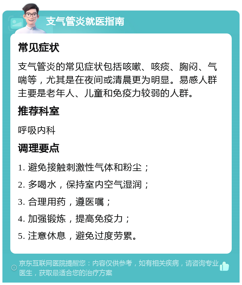 支气管炎就医指南 常见症状 支气管炎的常见症状包括咳嗽、咳痰、胸闷、气喘等，尤其是在夜间或清晨更为明显。易感人群主要是老年人、儿童和免疫力较弱的人群。 推荐科室 呼吸内科 调理要点 1. 避免接触刺激性气体和粉尘； 2. 多喝水，保持室内空气湿润； 3. 合理用药，遵医嘱； 4. 加强锻炼，提高免疫力； 5. 注意休息，避免过度劳累。