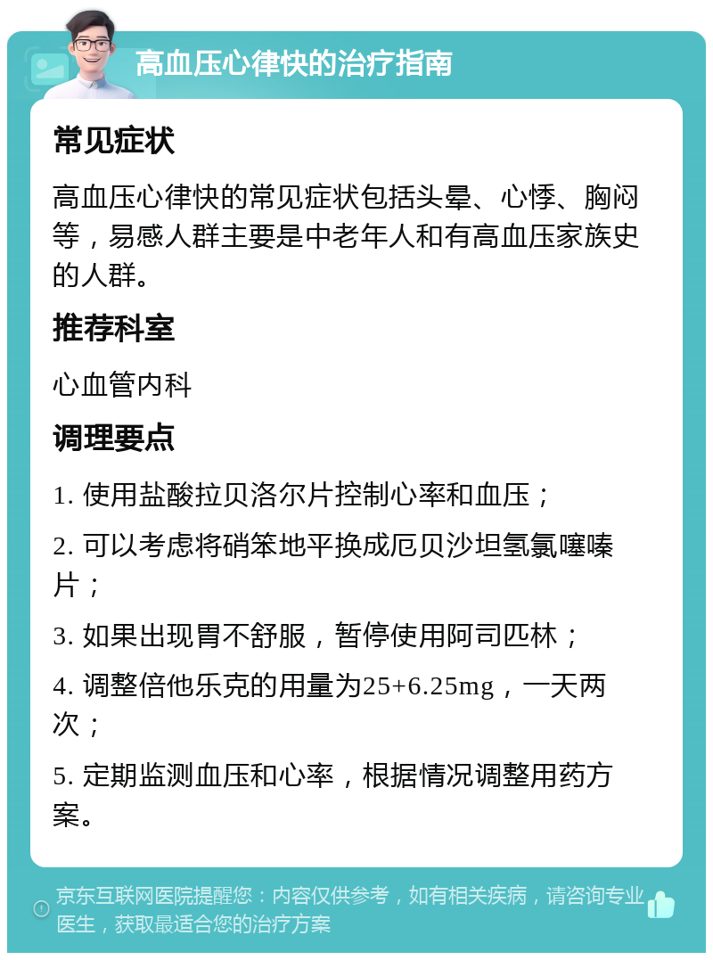 高血压心律快的治疗指南 常见症状 高血压心律快的常见症状包括头晕、心悸、胸闷等，易感人群主要是中老年人和有高血压家族史的人群。 推荐科室 心血管内科 调理要点 1. 使用盐酸拉贝洛尔片控制心率和血压； 2. 可以考虑将硝笨地平换成厄贝沙坦氢氯噻嗪片； 3. 如果出现胃不舒服，暂停使用阿司匹林； 4. 调整倍他乐克的用量为25+6.25mg，一天两次； 5. 定期监测血压和心率，根据情况调整用药方案。