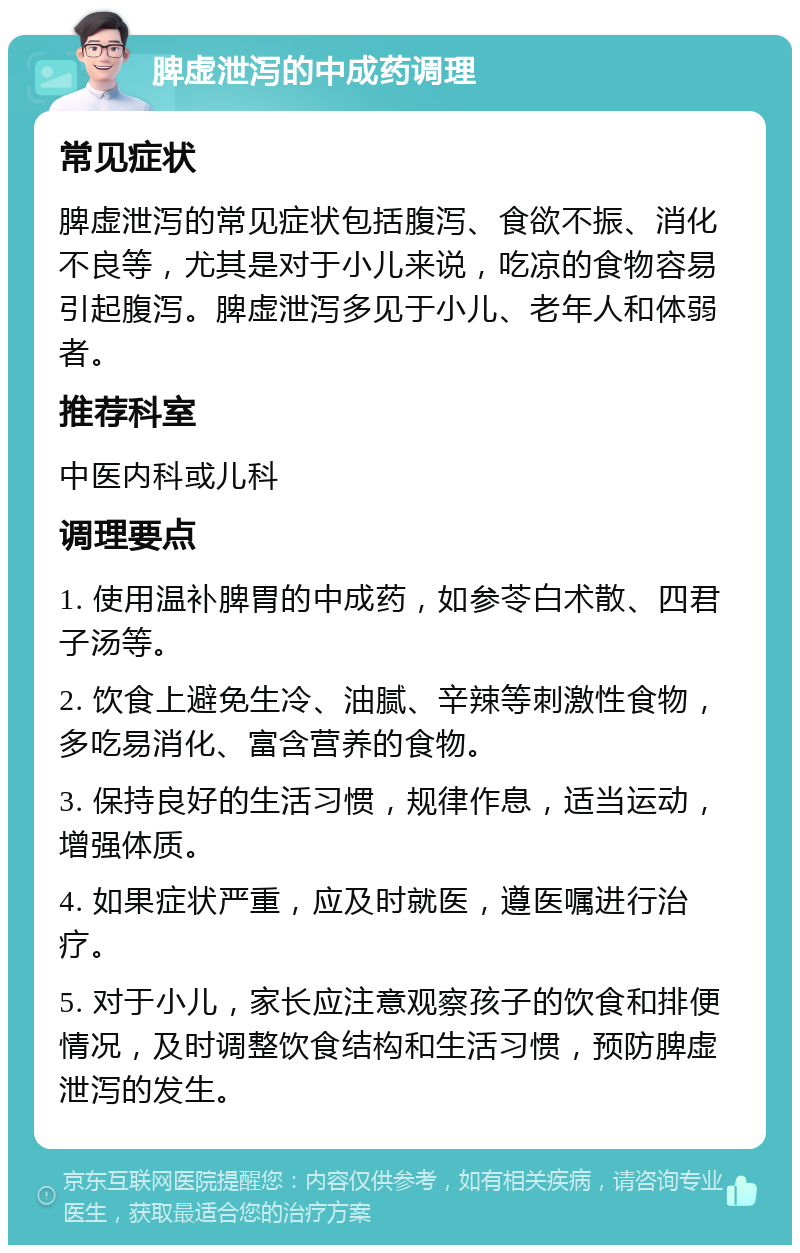 脾虚泄泻的中成药调理 常见症状 脾虚泄泻的常见症状包括腹泻、食欲不振、消化不良等，尤其是对于小儿来说，吃凉的食物容易引起腹泻。脾虚泄泻多见于小儿、老年人和体弱者。 推荐科室 中医内科或儿科 调理要点 1. 使用温补脾胃的中成药，如参苓白术散、四君子汤等。 2. 饮食上避免生冷、油腻、辛辣等刺激性食物，多吃易消化、富含营养的食物。 3. 保持良好的生活习惯，规律作息，适当运动，增强体质。 4. 如果症状严重，应及时就医，遵医嘱进行治疗。 5. 对于小儿，家长应注意观察孩子的饮食和排便情况，及时调整饮食结构和生活习惯，预防脾虚泄泻的发生。