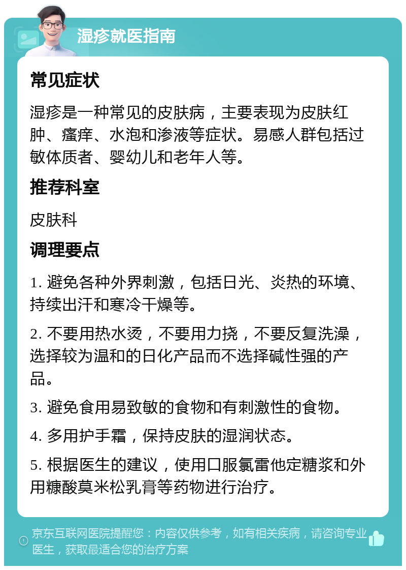 湿疹就医指南 常见症状 湿疹是一种常见的皮肤病，主要表现为皮肤红肿、瘙痒、水泡和渗液等症状。易感人群包括过敏体质者、婴幼儿和老年人等。 推荐科室 皮肤科 调理要点 1. 避免各种外界刺激，包括日光、炎热的环境、持续出汗和寒冷干燥等。 2. 不要用热水烫，不要用力挠，不要反复洗澡，选择较为温和的日化产品而不选择碱性强的产品。 3. 避免食用易致敏的食物和有刺激性的食物。 4. 多用护手霜，保持皮肤的湿润状态。 5. 根据医生的建议，使用口服氯雷他定糖浆和外用糠酸莫米松乳膏等药物进行治疗。