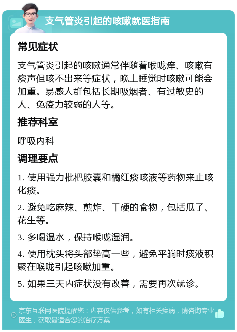 支气管炎引起的咳嗽就医指南 常见症状 支气管炎引起的咳嗽通常伴随着喉咙痒、咳嗽有痰声但咳不出来等症状，晚上睡觉时咳嗽可能会加重。易感人群包括长期吸烟者、有过敏史的人、免疫力较弱的人等。 推荐科室 呼吸内科 调理要点 1. 使用强力枇杷胶囊和橘红痰咳液等药物来止咳化痰。 2. 避免吃麻辣、煎炸、干硬的食物，包括瓜子、花生等。 3. 多喝温水，保持喉咙湿润。 4. 使用枕头将头部垫高一些，避免平躺时痰液积聚在喉咙引起咳嗽加重。 5. 如果三天内症状没有改善，需要再次就诊。