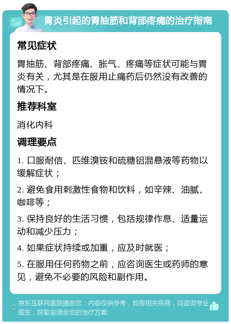 胃炎引起的胃抽筋和背部疼痛的治疗指南 常见症状 胃抽筋、背部疼痛、胀气、疼痛等症状可能与胃炎有关，尤其是在服用止痛药后仍然没有改善的情况下。 推荐科室 消化内科 调理要点 1. 口服耐信、匹维溴铵和硫糖铝混悬液等药物以缓解症状； 2. 避免食用刺激性食物和饮料，如辛辣、油腻、咖啡等； 3. 保持良好的生活习惯，包括规律作息、适量运动和减少压力； 4. 如果症状持续或加重，应及时就医； 5. 在服用任何药物之前，应咨询医生或药师的意见，避免不必要的风险和副作用。