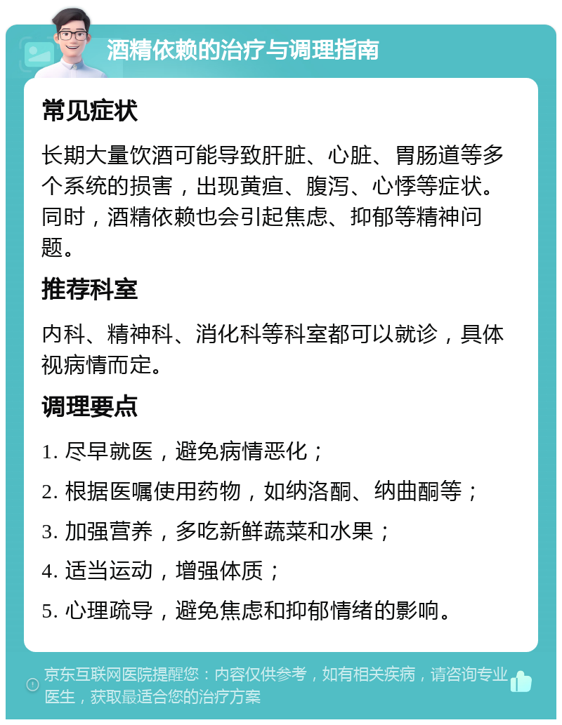 酒精依赖的治疗与调理指南 常见症状 长期大量饮酒可能导致肝脏、心脏、胃肠道等多个系统的损害，出现黄疸、腹泻、心悸等症状。同时，酒精依赖也会引起焦虑、抑郁等精神问题。 推荐科室 内科、精神科、消化科等科室都可以就诊，具体视病情而定。 调理要点 1. 尽早就医，避免病情恶化； 2. 根据医嘱使用药物，如纳洛酮、纳曲酮等； 3. 加强营养，多吃新鲜蔬菜和水果； 4. 适当运动，增强体质； 5. 心理疏导，避免焦虑和抑郁情绪的影响。