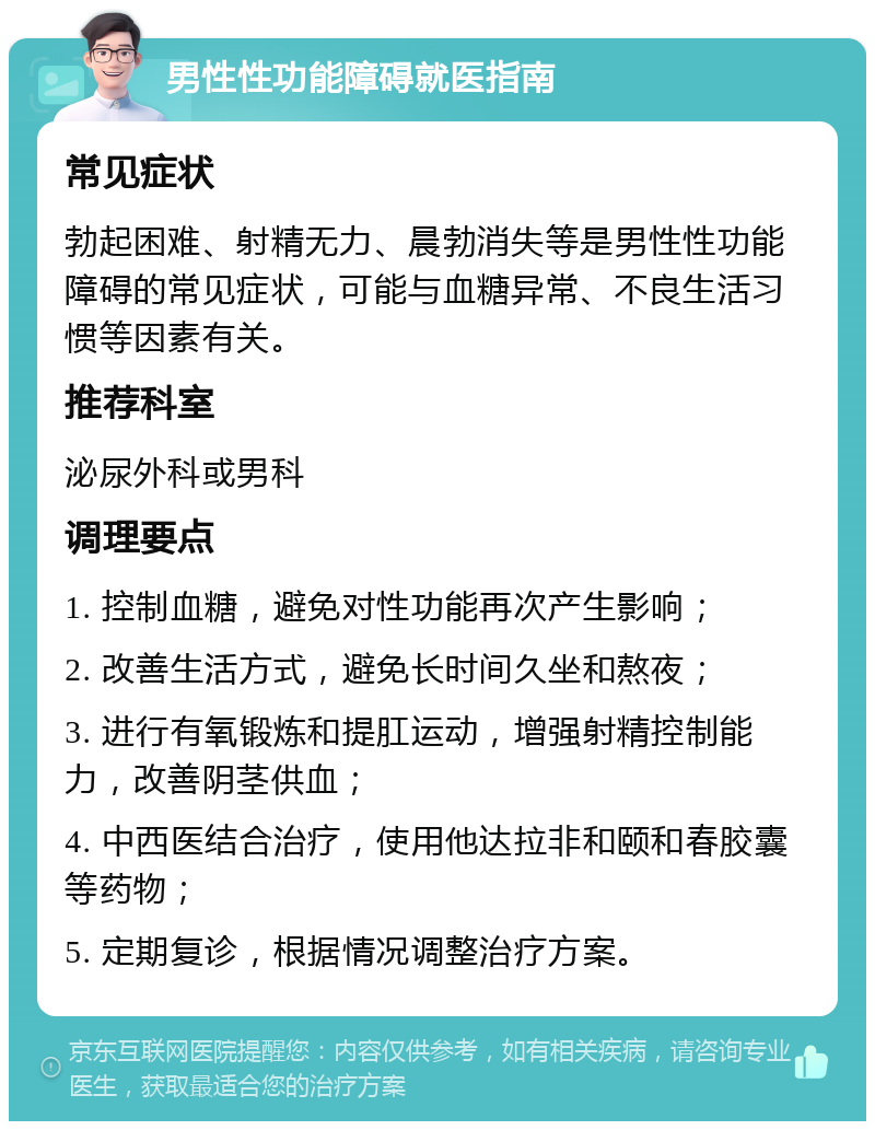 男性性功能障碍就医指南 常见症状 勃起困难、射精无力、晨勃消失等是男性性功能障碍的常见症状，可能与血糖异常、不良生活习惯等因素有关。 推荐科室 泌尿外科或男科 调理要点 1. 控制血糖，避免对性功能再次产生影响； 2. 改善生活方式，避免长时间久坐和熬夜； 3. 进行有氧锻炼和提肛运动，增强射精控制能力，改善阴茎供血； 4. 中西医结合治疗，使用他达拉非和颐和春胶囊等药物； 5. 定期复诊，根据情况调整治疗方案。