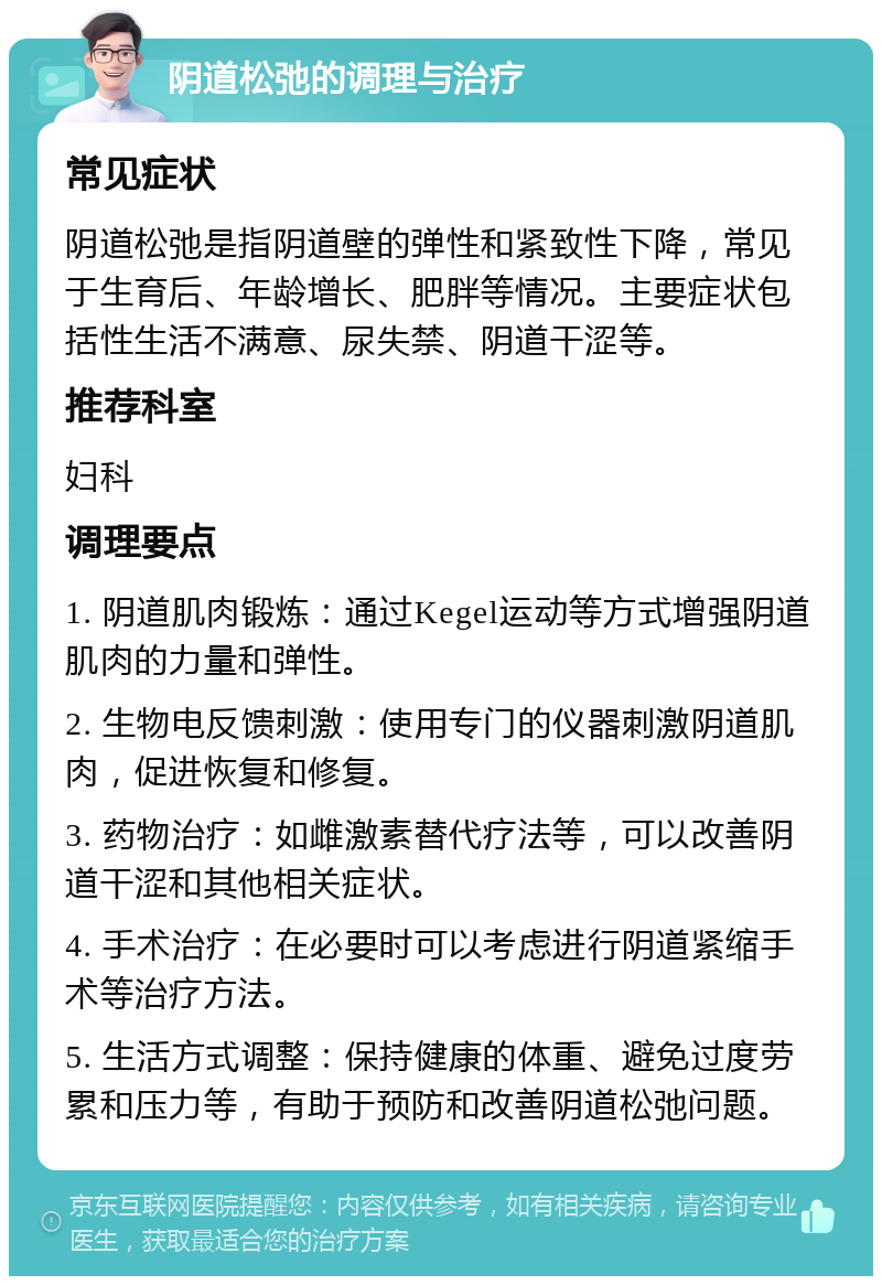 阴道松弛的调理与治疗 常见症状 阴道松弛是指阴道壁的弹性和紧致性下降，常见于生育后、年龄增长、肥胖等情况。主要症状包括性生活不满意、尿失禁、阴道干涩等。 推荐科室 妇科 调理要点 1. 阴道肌肉锻炼：通过Kegel运动等方式增强阴道肌肉的力量和弹性。 2. 生物电反馈刺激：使用专门的仪器刺激阴道肌肉，促进恢复和修复。 3. 药物治疗：如雌激素替代疗法等，可以改善阴道干涩和其他相关症状。 4. 手术治疗：在必要时可以考虑进行阴道紧缩手术等治疗方法。 5. 生活方式调整：保持健康的体重、避免过度劳累和压力等，有助于预防和改善阴道松弛问题。