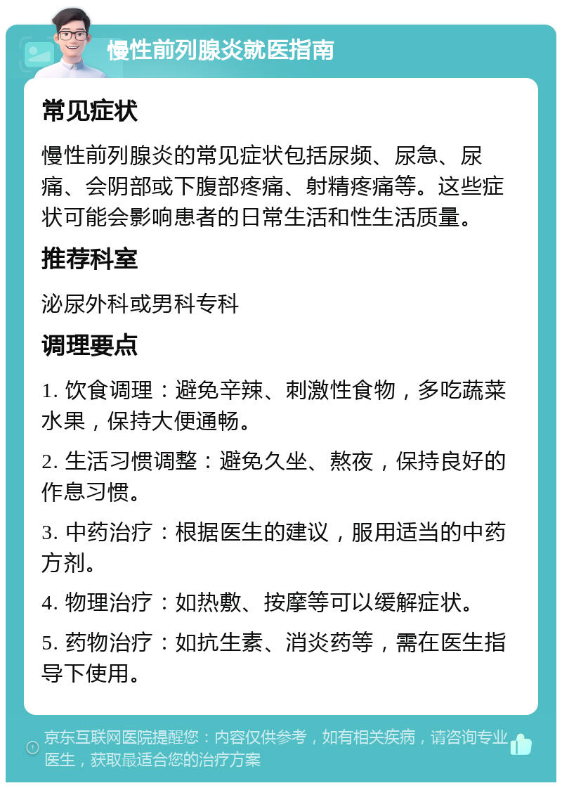 慢性前列腺炎就医指南 常见症状 慢性前列腺炎的常见症状包括尿频、尿急、尿痛、会阴部或下腹部疼痛、射精疼痛等。这些症状可能会影响患者的日常生活和性生活质量。 推荐科室 泌尿外科或男科专科 调理要点 1. 饮食调理：避免辛辣、刺激性食物，多吃蔬菜水果，保持大便通畅。 2. 生活习惯调整：避免久坐、熬夜，保持良好的作息习惯。 3. 中药治疗：根据医生的建议，服用适当的中药方剂。 4. 物理治疗：如热敷、按摩等可以缓解症状。 5. 药物治疗：如抗生素、消炎药等，需在医生指导下使用。