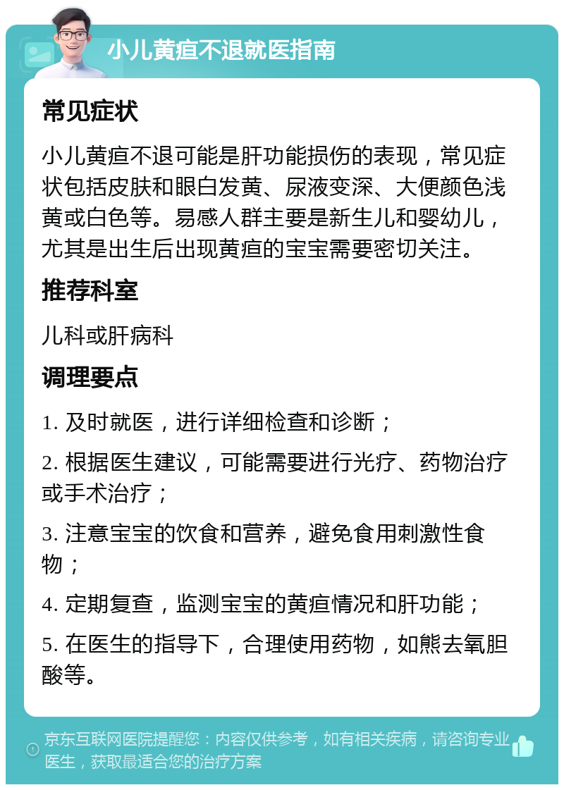 小儿黄疸不退就医指南 常见症状 小儿黄疸不退可能是肝功能损伤的表现，常见症状包括皮肤和眼白发黄、尿液变深、大便颜色浅黄或白色等。易感人群主要是新生儿和婴幼儿，尤其是出生后出现黄疸的宝宝需要密切关注。 推荐科室 儿科或肝病科 调理要点 1. 及时就医，进行详细检查和诊断； 2. 根据医生建议，可能需要进行光疗、药物治疗或手术治疗； 3. 注意宝宝的饮食和营养，避免食用刺激性食物； 4. 定期复查，监测宝宝的黄疸情况和肝功能； 5. 在医生的指导下，合理使用药物，如熊去氧胆酸等。