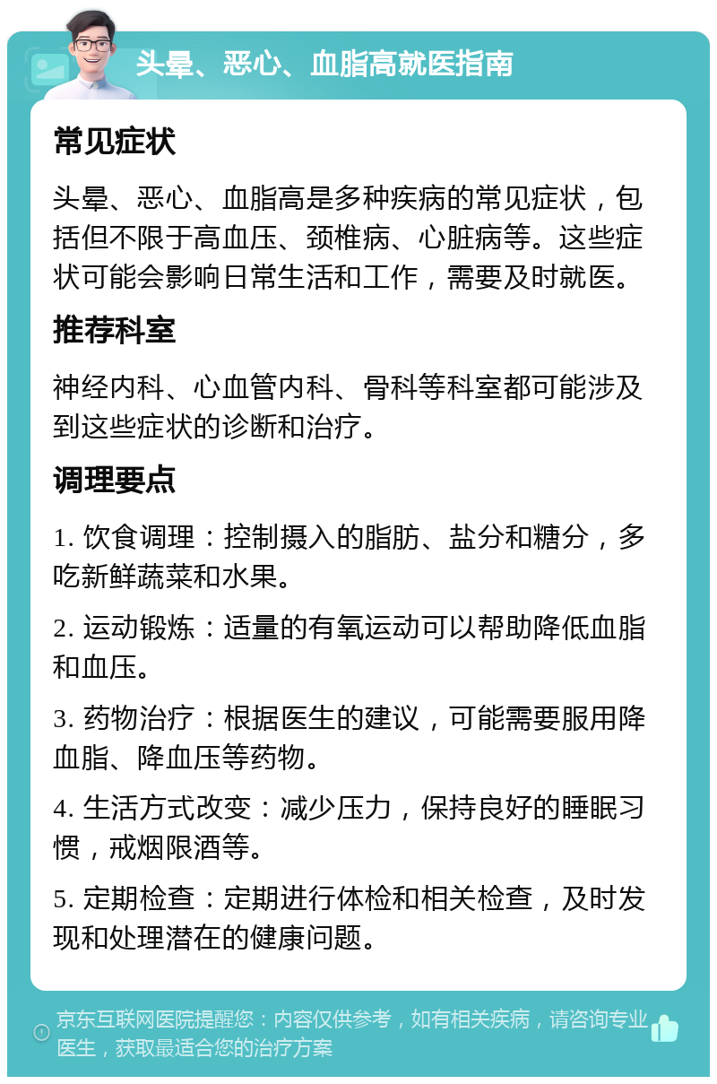 头晕、恶心、血脂高就医指南 常见症状 头晕、恶心、血脂高是多种疾病的常见症状，包括但不限于高血压、颈椎病、心脏病等。这些症状可能会影响日常生活和工作，需要及时就医。 推荐科室 神经内科、心血管内科、骨科等科室都可能涉及到这些症状的诊断和治疗。 调理要点 1. 饮食调理：控制摄入的脂肪、盐分和糖分，多吃新鲜蔬菜和水果。 2. 运动锻炼：适量的有氧运动可以帮助降低血脂和血压。 3. 药物治疗：根据医生的建议，可能需要服用降血脂、降血压等药物。 4. 生活方式改变：减少压力，保持良好的睡眠习惯，戒烟限酒等。 5. 定期检查：定期进行体检和相关检查，及时发现和处理潜在的健康问题。