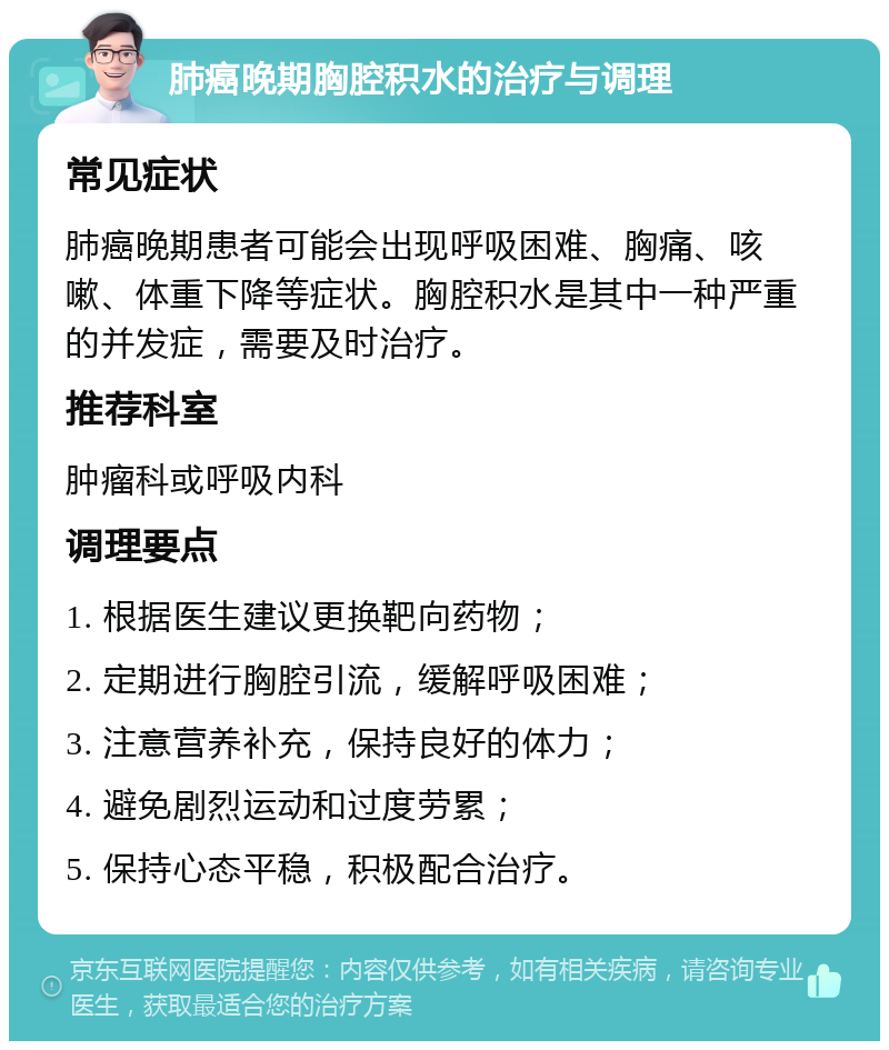 肺癌晚期胸腔积水的治疗与调理 常见症状 肺癌晚期患者可能会出现呼吸困难、胸痛、咳嗽、体重下降等症状。胸腔积水是其中一种严重的并发症，需要及时治疗。 推荐科室 肿瘤科或呼吸内科 调理要点 1. 根据医生建议更换靶向药物； 2. 定期进行胸腔引流，缓解呼吸困难； 3. 注意营养补充，保持良好的体力； 4. 避免剧烈运动和过度劳累； 5. 保持心态平稳，积极配合治疗。