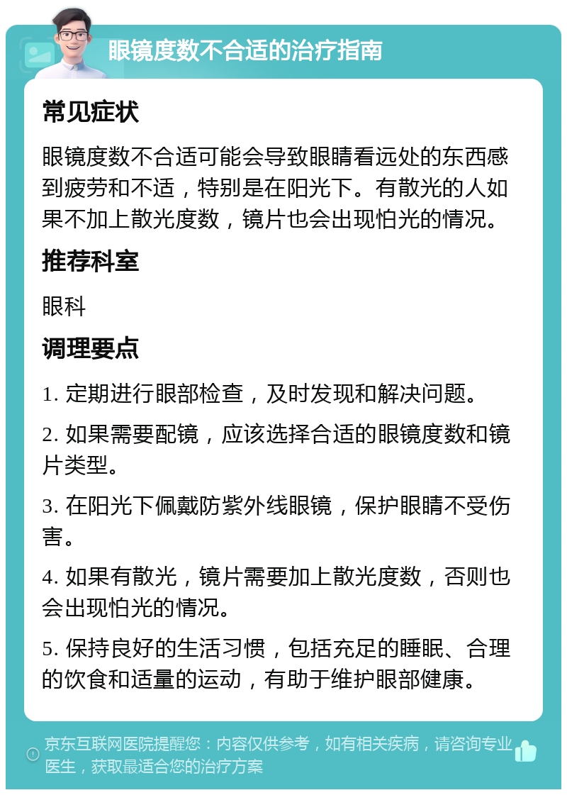 眼镜度数不合适的治疗指南 常见症状 眼镜度数不合适可能会导致眼睛看远处的东西感到疲劳和不适，特别是在阳光下。有散光的人如果不加上散光度数，镜片也会出现怕光的情况。 推荐科室 眼科 调理要点 1. 定期进行眼部检查，及时发现和解决问题。 2. 如果需要配镜，应该选择合适的眼镜度数和镜片类型。 3. 在阳光下佩戴防紫外线眼镜，保护眼睛不受伤害。 4. 如果有散光，镜片需要加上散光度数，否则也会出现怕光的情况。 5. 保持良好的生活习惯，包括充足的睡眠、合理的饮食和适量的运动，有助于维护眼部健康。