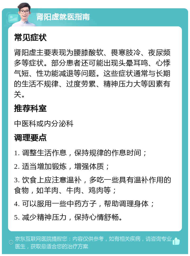 肾阳虚就医指南 常见症状 肾阳虚主要表现为腰膝酸软、畏寒肢冷、夜尿频多等症状。部分患者还可能出现头晕耳鸣、心悸气短、性功能减退等问题。这些症状通常与长期的生活不规律、过度劳累、精神压力大等因素有关。 推荐科室 中医科或内分泌科 调理要点 1. 调整生活作息，保持规律的作息时间； 2. 适当增加锻炼，增强体质； 3. 饮食上应注意温补，多吃一些具有温补作用的食物，如羊肉、牛肉、鸡肉等； 4. 可以服用一些中药方子，帮助调理身体； 5. 减少精神压力，保持心情舒畅。