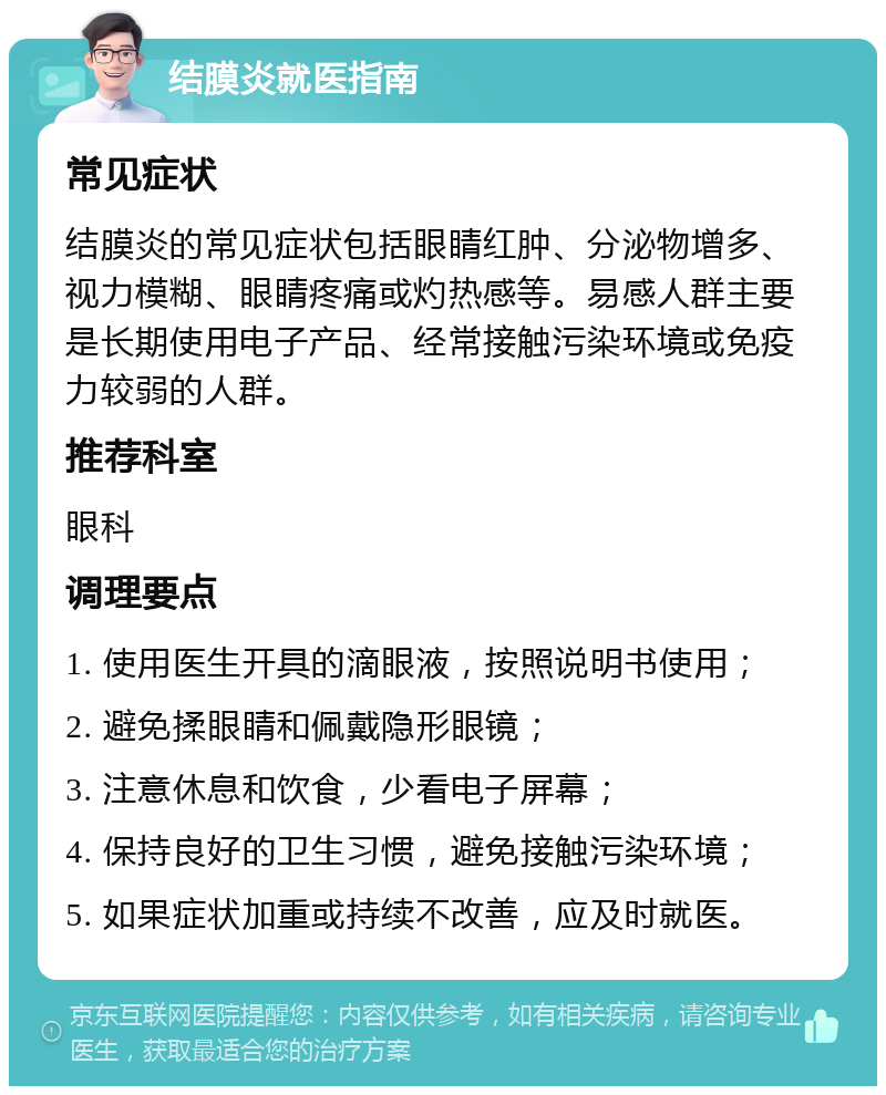 结膜炎就医指南 常见症状 结膜炎的常见症状包括眼睛红肿、分泌物增多、视力模糊、眼睛疼痛或灼热感等。易感人群主要是长期使用电子产品、经常接触污染环境或免疫力较弱的人群。 推荐科室 眼科 调理要点 1. 使用医生开具的滴眼液，按照说明书使用； 2. 避免揉眼睛和佩戴隐形眼镜； 3. 注意休息和饮食，少看电子屏幕； 4. 保持良好的卫生习惯，避免接触污染环境； 5. 如果症状加重或持续不改善，应及时就医。