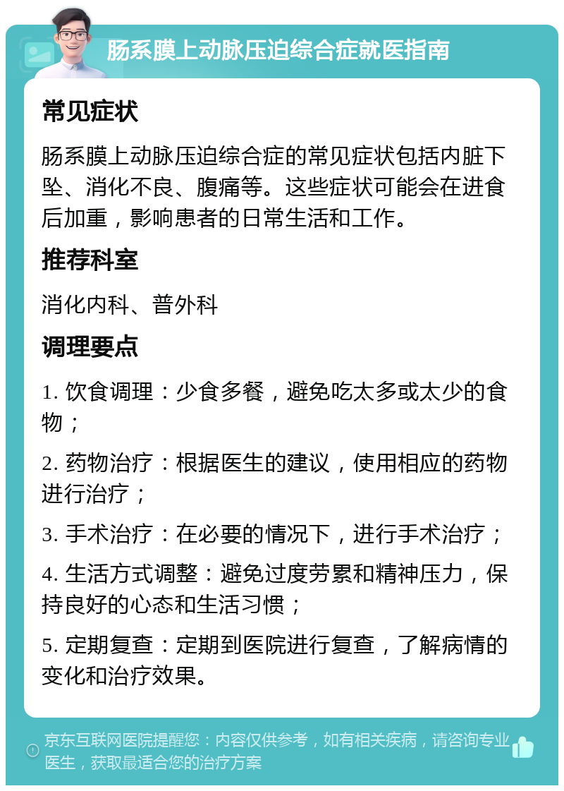 肠系膜上动脉压迫综合症就医指南 常见症状 肠系膜上动脉压迫综合症的常见症状包括内脏下坠、消化不良、腹痛等。这些症状可能会在进食后加重，影响患者的日常生活和工作。 推荐科室 消化内科、普外科 调理要点 1. 饮食调理：少食多餐，避免吃太多或太少的食物； 2. 药物治疗：根据医生的建议，使用相应的药物进行治疗； 3. 手术治疗：在必要的情况下，进行手术治疗； 4. 生活方式调整：避免过度劳累和精神压力，保持良好的心态和生活习惯； 5. 定期复查：定期到医院进行复查，了解病情的变化和治疗效果。