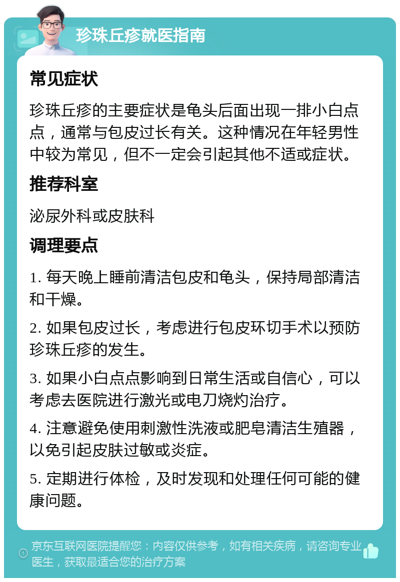 珍珠丘疹就医指南 常见症状 珍珠丘疹的主要症状是龟头后面出现一排小白点点，通常与包皮过长有关。这种情况在年轻男性中较为常见，但不一定会引起其他不适或症状。 推荐科室 泌尿外科或皮肤科 调理要点 1. 每天晚上睡前清洁包皮和龟头，保持局部清洁和干燥。 2. 如果包皮过长，考虑进行包皮环切手术以预防珍珠丘疹的发生。 3. 如果小白点点影响到日常生活或自信心，可以考虑去医院进行激光或电刀烧灼治疗。 4. 注意避免使用刺激性洗液或肥皂清洁生殖器，以免引起皮肤过敏或炎症。 5. 定期进行体检，及时发现和处理任何可能的健康问题。