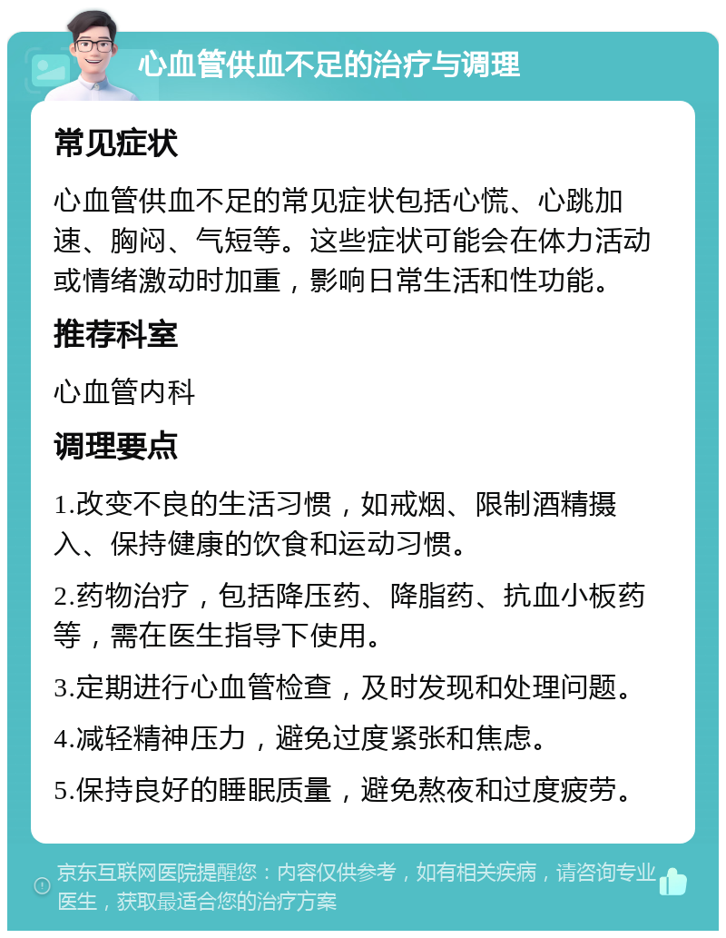 心血管供血不足的治疗与调理 常见症状 心血管供血不足的常见症状包括心慌、心跳加速、胸闷、气短等。这些症状可能会在体力活动或情绪激动时加重，影响日常生活和性功能。 推荐科室 心血管内科 调理要点 1.改变不良的生活习惯，如戒烟、限制酒精摄入、保持健康的饮食和运动习惯。 2.药物治疗，包括降压药、降脂药、抗血小板药等，需在医生指导下使用。 3.定期进行心血管检查，及时发现和处理问题。 4.减轻精神压力，避免过度紧张和焦虑。 5.保持良好的睡眠质量，避免熬夜和过度疲劳。