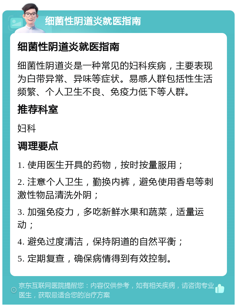 细菌性阴道炎就医指南 细菌性阴道炎就医指南 细菌性阴道炎是一种常见的妇科疾病，主要表现为白带异常、异味等症状。易感人群包括性生活频繁、个人卫生不良、免疫力低下等人群。 推荐科室 妇科 调理要点 1. 使用医生开具的药物，按时按量服用； 2. 注意个人卫生，勤换内裤，避免使用香皂等刺激性物品清洗外阴； 3. 加强免疫力，多吃新鲜水果和蔬菜，适量运动； 4. 避免过度清洁，保持阴道的自然平衡； 5. 定期复查，确保病情得到有效控制。