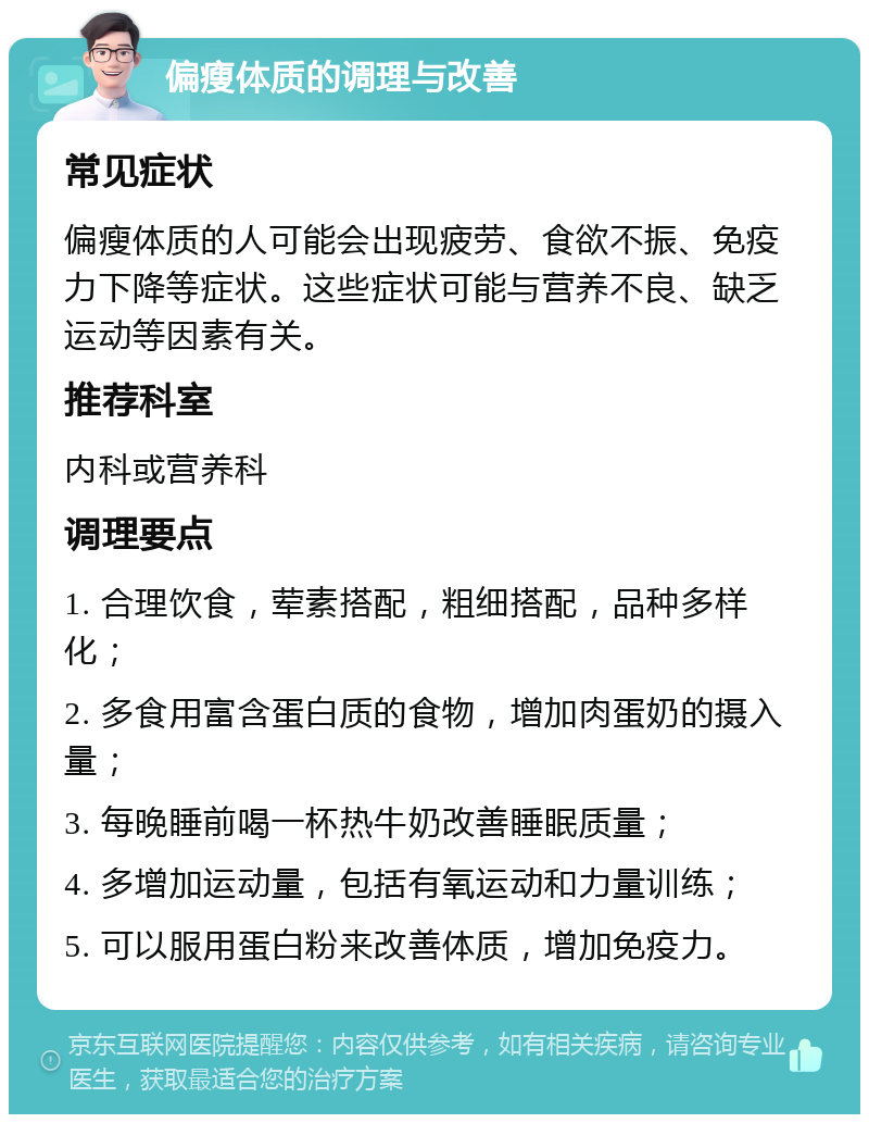 偏瘦体质的调理与改善 常见症状 偏瘦体质的人可能会出现疲劳、食欲不振、免疫力下降等症状。这些症状可能与营养不良、缺乏运动等因素有关。 推荐科室 内科或营养科 调理要点 1. 合理饮食，荤素搭配，粗细搭配，品种多样化； 2. 多食用富含蛋白质的食物，增加肉蛋奶的摄入量； 3. 每晚睡前喝一杯热牛奶改善睡眠质量； 4. 多增加运动量，包括有氧运动和力量训练； 5. 可以服用蛋白粉来改善体质，增加免疫力。