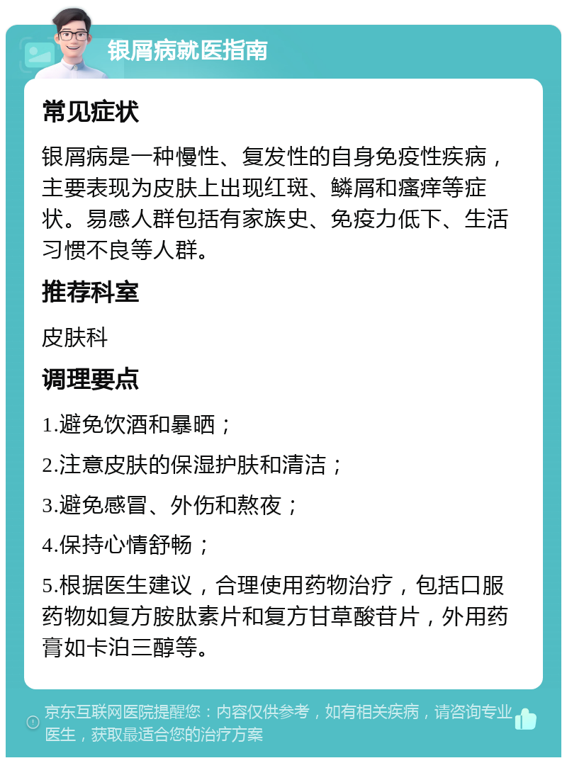 银屑病就医指南 常见症状 银屑病是一种慢性、复发性的自身免疫性疾病，主要表现为皮肤上出现红斑、鳞屑和瘙痒等症状。易感人群包括有家族史、免疫力低下、生活习惯不良等人群。 推荐科室 皮肤科 调理要点 1.避免饮酒和暴晒； 2.注意皮肤的保湿护肤和清洁； 3.避免感冒、外伤和熬夜； 4.保持心情舒畅； 5.根据医生建议，合理使用药物治疗，包括口服药物如复方胺肽素片和复方甘草酸苷片，外用药膏如卡泊三醇等。