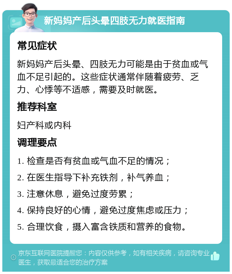 新妈妈产后头晕四肢无力就医指南 常见症状 新妈妈产后头晕、四肢无力可能是由于贫血或气血不足引起的。这些症状通常伴随着疲劳、乏力、心悸等不适感，需要及时就医。 推荐科室 妇产科或内科 调理要点 1. 检查是否有贫血或气血不足的情况； 2. 在医生指导下补充铁剂，补气养血； 3. 注意休息，避免过度劳累； 4. 保持良好的心情，避免过度焦虑或压力； 5. 合理饮食，摄入富含铁质和营养的食物。