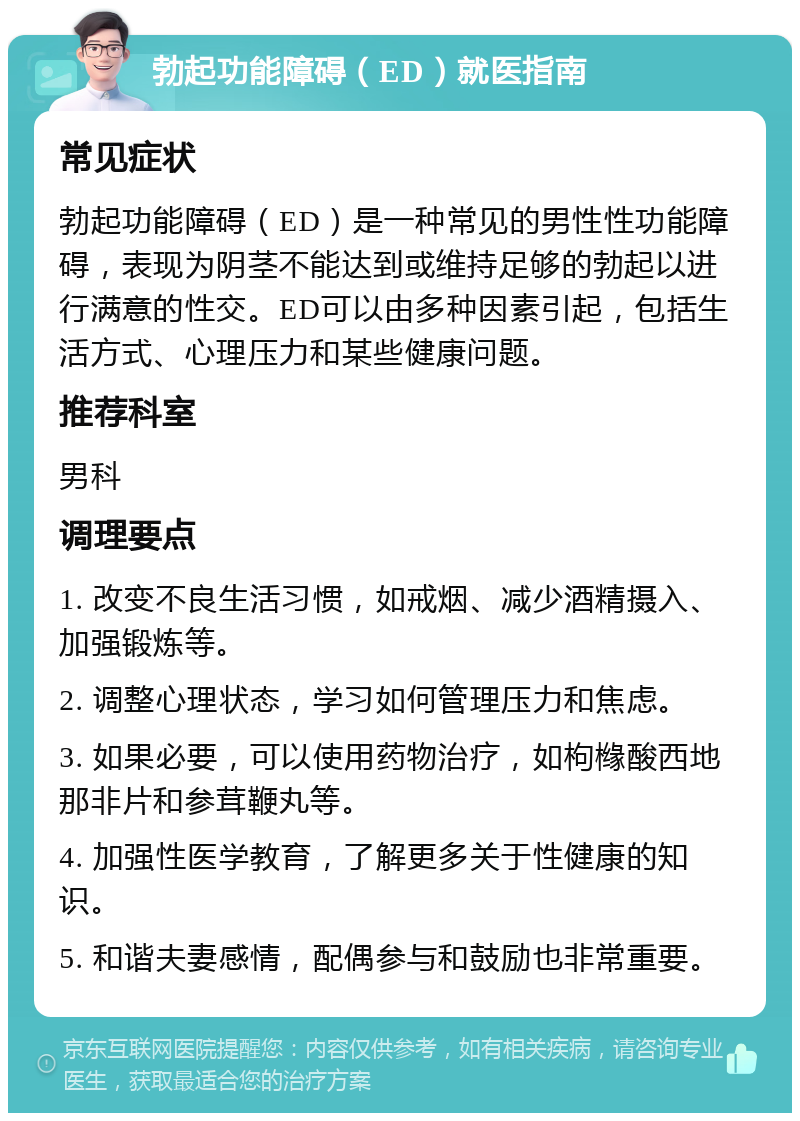 勃起功能障碍（ED）就医指南 常见症状 勃起功能障碍（ED）是一种常见的男性性功能障碍，表现为阴茎不能达到或维持足够的勃起以进行满意的性交。ED可以由多种因素引起，包括生活方式、心理压力和某些健康问题。 推荐科室 男科 调理要点 1. 改变不良生活习惯，如戒烟、减少酒精摄入、加强锻炼等。 2. 调整心理状态，学习如何管理压力和焦虑。 3. 如果必要，可以使用药物治疗，如枸橼酸西地那非片和参茸鞭丸等。 4. 加强性医学教育，了解更多关于性健康的知识。 5. 和谐夫妻感情，配偶参与和鼓励也非常重要。