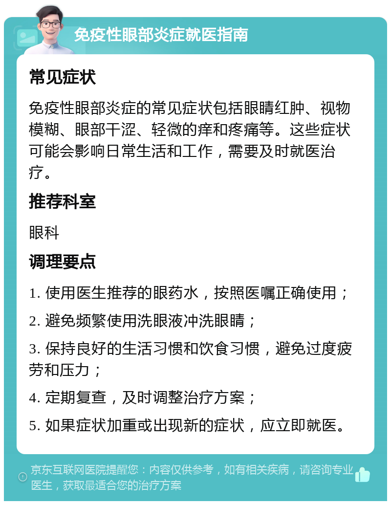 免疫性眼部炎症就医指南 常见症状 免疫性眼部炎症的常见症状包括眼睛红肿、视物模糊、眼部干涩、轻微的痒和疼痛等。这些症状可能会影响日常生活和工作，需要及时就医治疗。 推荐科室 眼科 调理要点 1. 使用医生推荐的眼药水，按照医嘱正确使用； 2. 避免频繁使用洗眼液冲洗眼睛； 3. 保持良好的生活习惯和饮食习惯，避免过度疲劳和压力； 4. 定期复查，及时调整治疗方案； 5. 如果症状加重或出现新的症状，应立即就医。