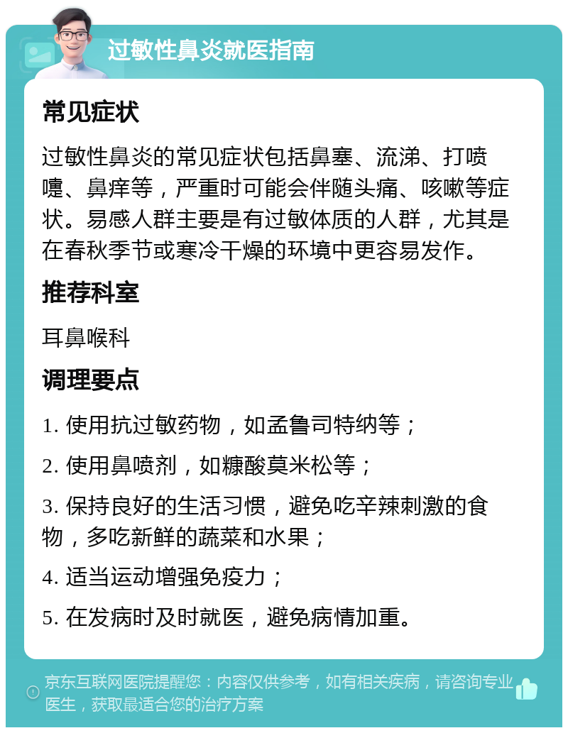 过敏性鼻炎就医指南 常见症状 过敏性鼻炎的常见症状包括鼻塞、流涕、打喷嚏、鼻痒等，严重时可能会伴随头痛、咳嗽等症状。易感人群主要是有过敏体质的人群，尤其是在春秋季节或寒冷干燥的环境中更容易发作。 推荐科室 耳鼻喉科 调理要点 1. 使用抗过敏药物，如孟鲁司特纳等； 2. 使用鼻喷剂，如糠酸莫米松等； 3. 保持良好的生活习惯，避免吃辛辣刺激的食物，多吃新鲜的蔬菜和水果； 4. 适当运动增强免疫力； 5. 在发病时及时就医，避免病情加重。