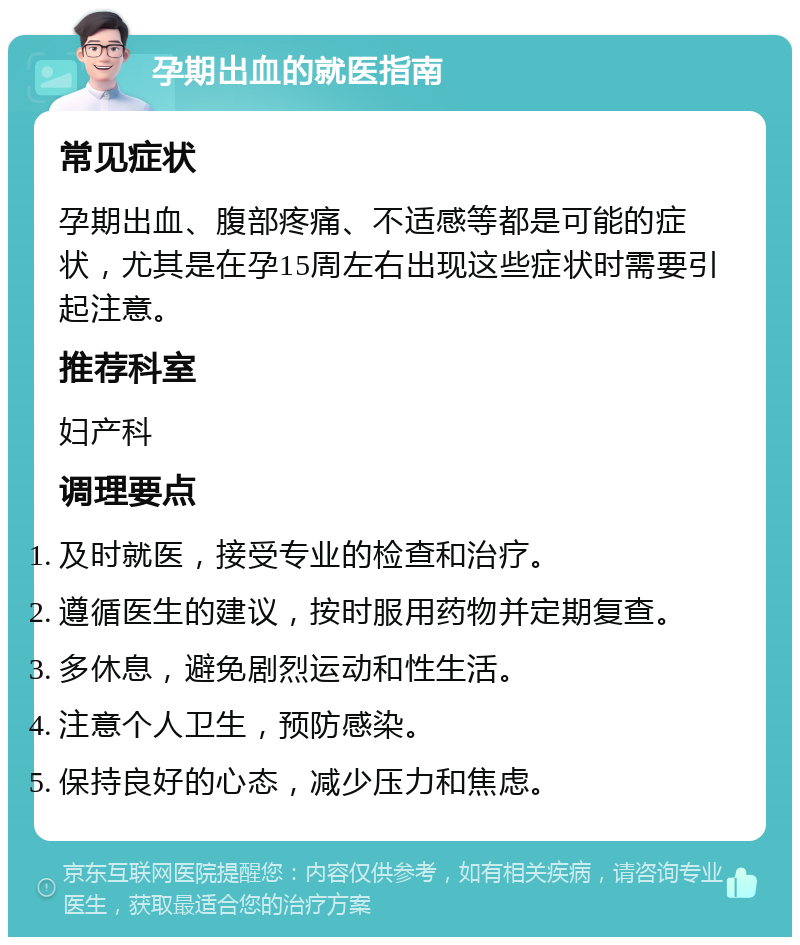 孕期出血的就医指南 常见症状 孕期出血、腹部疼痛、不适感等都是可能的症状，尤其是在孕15周左右出现这些症状时需要引起注意。 推荐科室 妇产科 调理要点 及时就医，接受专业的检查和治疗。 遵循医生的建议，按时服用药物并定期复查。 多休息，避免剧烈运动和性生活。 注意个人卫生，预防感染。 保持良好的心态，减少压力和焦虑。