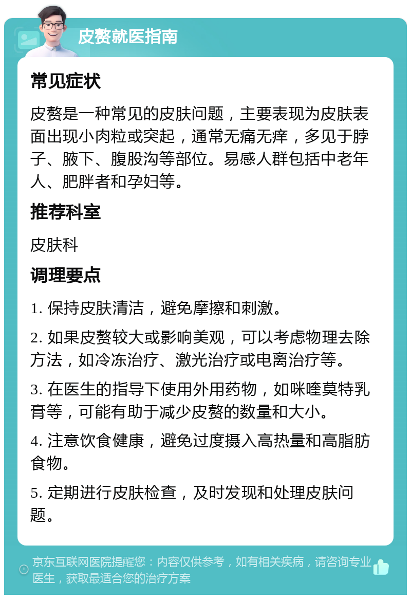 皮赘就医指南 常见症状 皮赘是一种常见的皮肤问题，主要表现为皮肤表面出现小肉粒或突起，通常无痛无痒，多见于脖子、腋下、腹股沟等部位。易感人群包括中老年人、肥胖者和孕妇等。 推荐科室 皮肤科 调理要点 1. 保持皮肤清洁，避免摩擦和刺激。 2. 如果皮赘较大或影响美观，可以考虑物理去除方法，如冷冻治疗、激光治疗或电离治疗等。 3. 在医生的指导下使用外用药物，如咪喹莫特乳膏等，可能有助于减少皮赘的数量和大小。 4. 注意饮食健康，避免过度摄入高热量和高脂肪食物。 5. 定期进行皮肤检查，及时发现和处理皮肤问题。