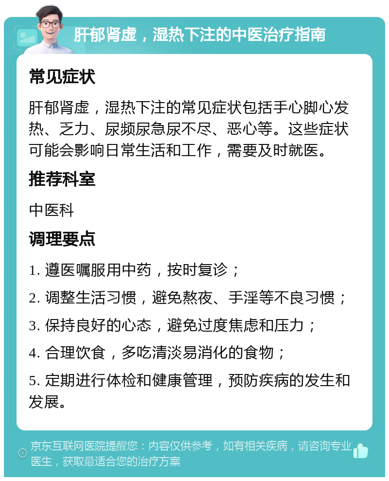 肝郁肾虚，湿热下注的中医治疗指南 常见症状 肝郁肾虚，湿热下注的常见症状包括手心脚心发热、乏力、尿频尿急尿不尽、恶心等。这些症状可能会影响日常生活和工作，需要及时就医。 推荐科室 中医科 调理要点 1. 遵医嘱服用中药，按时复诊； 2. 调整生活习惯，避免熬夜、手淫等不良习惯； 3. 保持良好的心态，避免过度焦虑和压力； 4. 合理饮食，多吃清淡易消化的食物； 5. 定期进行体检和健康管理，预防疾病的发生和发展。