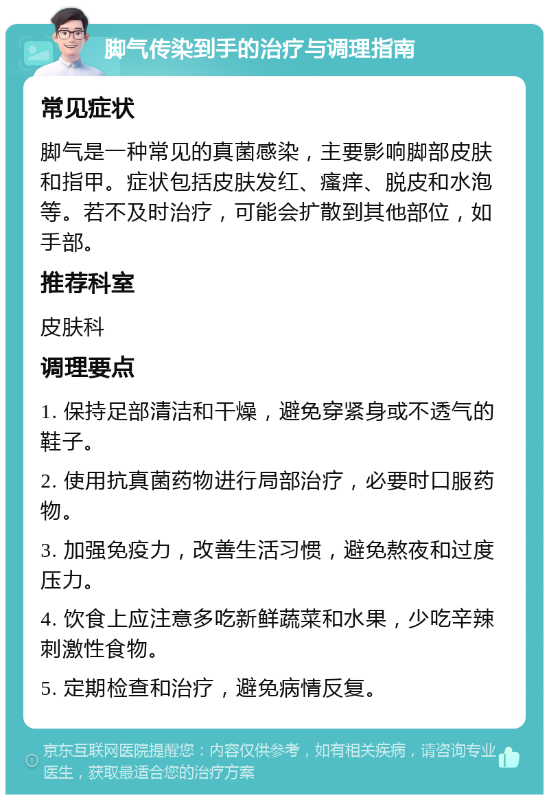 脚气传染到手的治疗与调理指南 常见症状 脚气是一种常见的真菌感染，主要影响脚部皮肤和指甲。症状包括皮肤发红、瘙痒、脱皮和水泡等。若不及时治疗，可能会扩散到其他部位，如手部。 推荐科室 皮肤科 调理要点 1. 保持足部清洁和干燥，避免穿紧身或不透气的鞋子。 2. 使用抗真菌药物进行局部治疗，必要时口服药物。 3. 加强免疫力，改善生活习惯，避免熬夜和过度压力。 4. 饮食上应注意多吃新鲜蔬菜和水果，少吃辛辣刺激性食物。 5. 定期检查和治疗，避免病情反复。