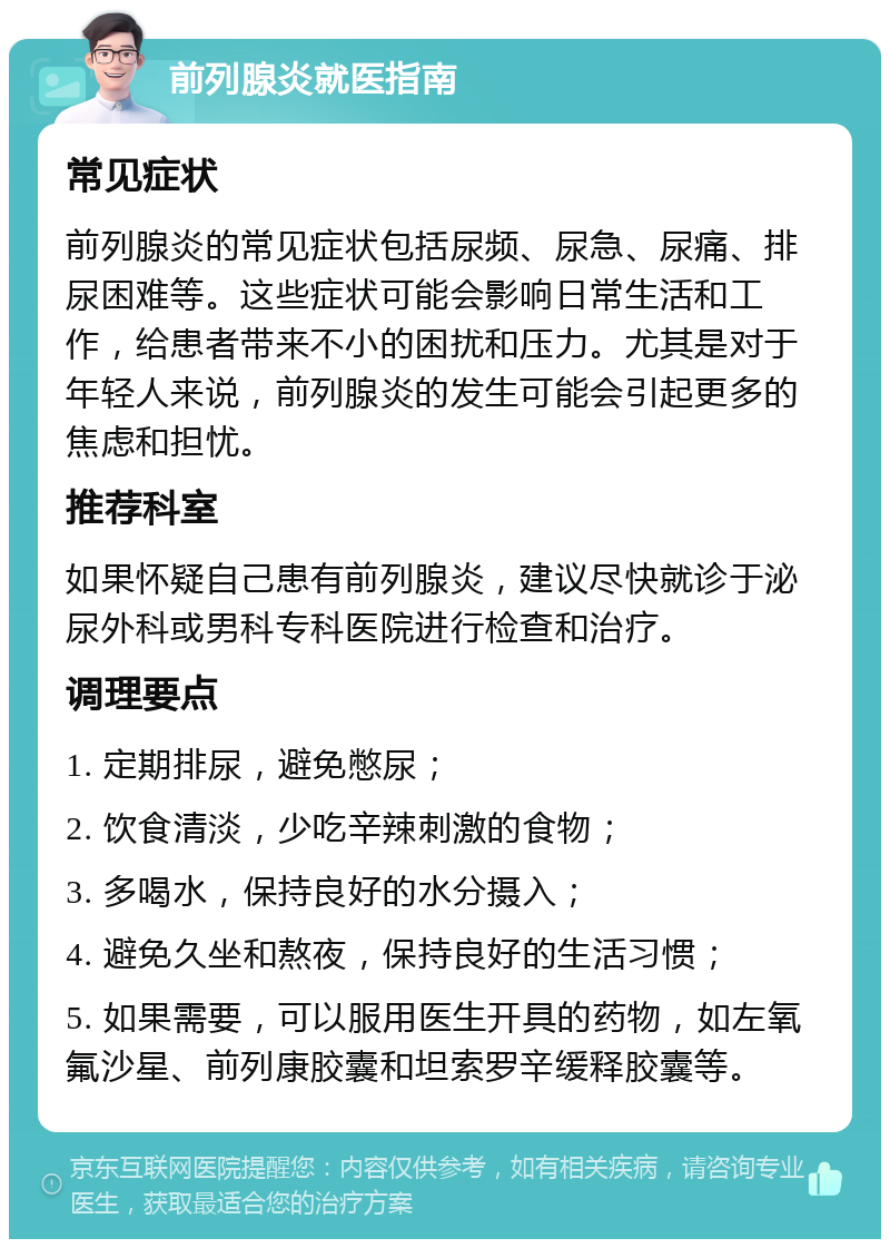 前列腺炎就医指南 常见症状 前列腺炎的常见症状包括尿频、尿急、尿痛、排尿困难等。这些症状可能会影响日常生活和工作，给患者带来不小的困扰和压力。尤其是对于年轻人来说，前列腺炎的发生可能会引起更多的焦虑和担忧。 推荐科室 如果怀疑自己患有前列腺炎，建议尽快就诊于泌尿外科或男科专科医院进行检查和治疗。 调理要点 1. 定期排尿，避免憋尿； 2. 饮食清淡，少吃辛辣刺激的食物； 3. 多喝水，保持良好的水分摄入； 4. 避免久坐和熬夜，保持良好的生活习惯； 5. 如果需要，可以服用医生开具的药物，如左氧氟沙星、前列康胶囊和坦索罗辛缓释胶囊等。