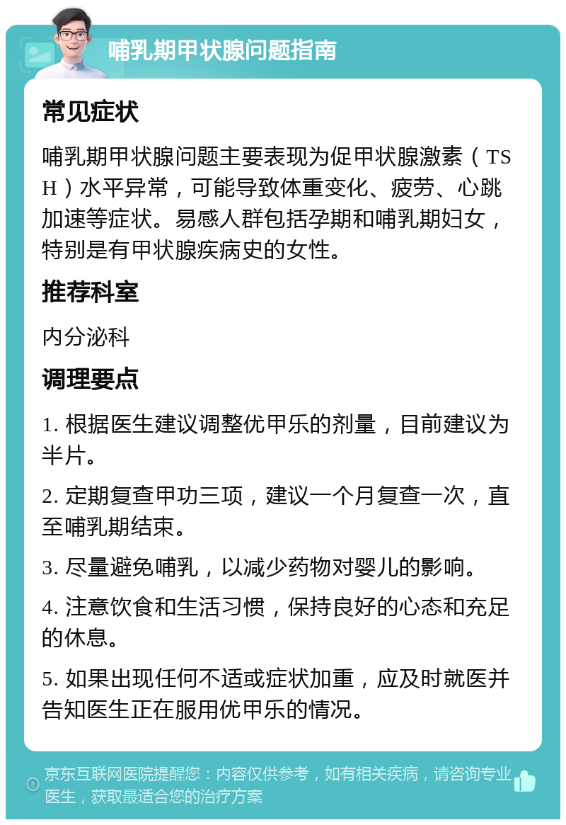 哺乳期甲状腺问题指南 常见症状 哺乳期甲状腺问题主要表现为促甲状腺激素（TSH）水平异常，可能导致体重变化、疲劳、心跳加速等症状。易感人群包括孕期和哺乳期妇女，特别是有甲状腺疾病史的女性。 推荐科室 内分泌科 调理要点 1. 根据医生建议调整优甲乐的剂量，目前建议为半片。 2. 定期复查甲功三项，建议一个月复查一次，直至哺乳期结束。 3. 尽量避免哺乳，以减少药物对婴儿的影响。 4. 注意饮食和生活习惯，保持良好的心态和充足的休息。 5. 如果出现任何不适或症状加重，应及时就医并告知医生正在服用优甲乐的情况。