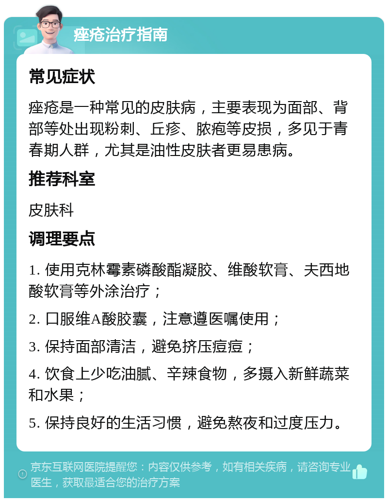 痤疮治疗指南 常见症状 痤疮是一种常见的皮肤病，主要表现为面部、背部等处出现粉刺、丘疹、脓疱等皮损，多见于青春期人群，尤其是油性皮肤者更易患病。 推荐科室 皮肤科 调理要点 1. 使用克林霉素磷酸酯凝胶、维酸软膏、夫西地酸软膏等外涂治疗； 2. 口服维A酸胶囊，注意遵医嘱使用； 3. 保持面部清洁，避免挤压痘痘； 4. 饮食上少吃油腻、辛辣食物，多摄入新鲜蔬菜和水果； 5. 保持良好的生活习惯，避免熬夜和过度压力。