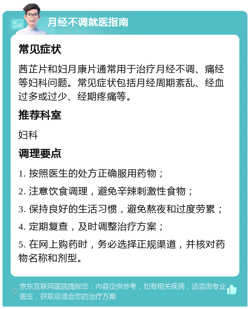 月经不调就医指南 常见症状 茜芷片和妇月康片通常用于治疗月经不调、痛经等妇科问题。常见症状包括月经周期紊乱、经血过多或过少、经期疼痛等。 推荐科室 妇科 调理要点 1. 按照医生的处方正确服用药物； 2. 注意饮食调理，避免辛辣刺激性食物； 3. 保持良好的生活习惯，避免熬夜和过度劳累； 4. 定期复查，及时调整治疗方案； 5. 在网上购药时，务必选择正规渠道，并核对药物名称和剂型。