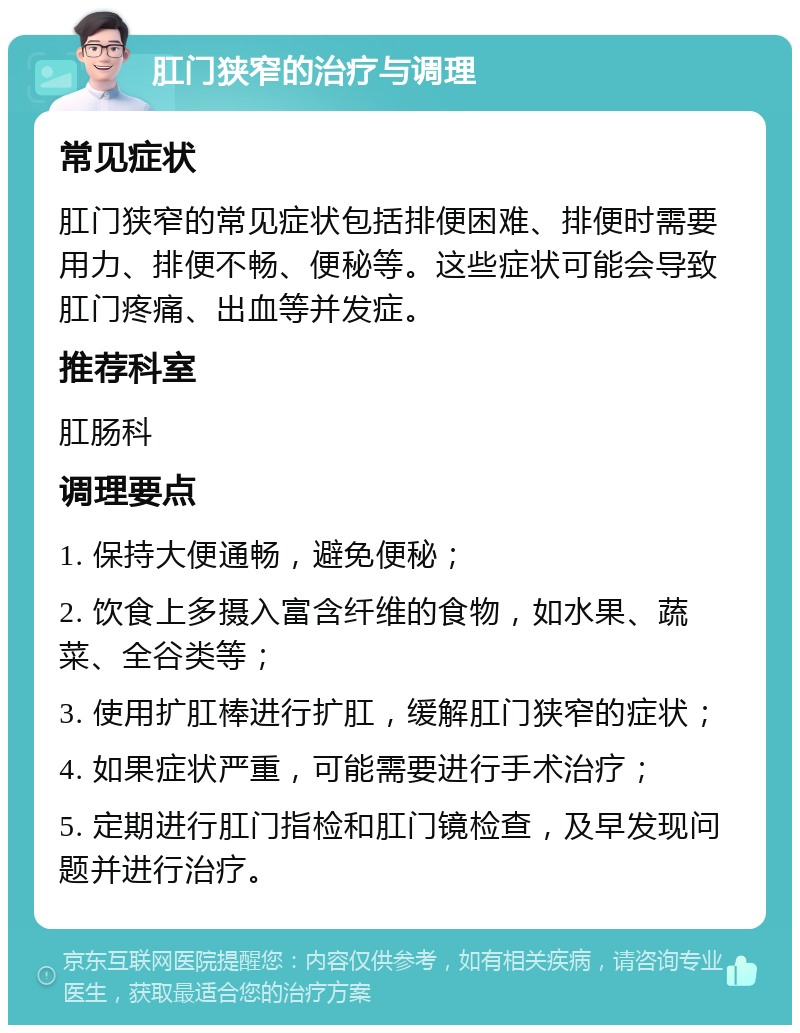 肛门狭窄的治疗与调理 常见症状 肛门狭窄的常见症状包括排便困难、排便时需要用力、排便不畅、便秘等。这些症状可能会导致肛门疼痛、出血等并发症。 推荐科室 肛肠科 调理要点 1. 保持大便通畅，避免便秘； 2. 饮食上多摄入富含纤维的食物，如水果、蔬菜、全谷类等； 3. 使用扩肛棒进行扩肛，缓解肛门狭窄的症状； 4. 如果症状严重，可能需要进行手术治疗； 5. 定期进行肛门指检和肛门镜检查，及早发现问题并进行治疗。