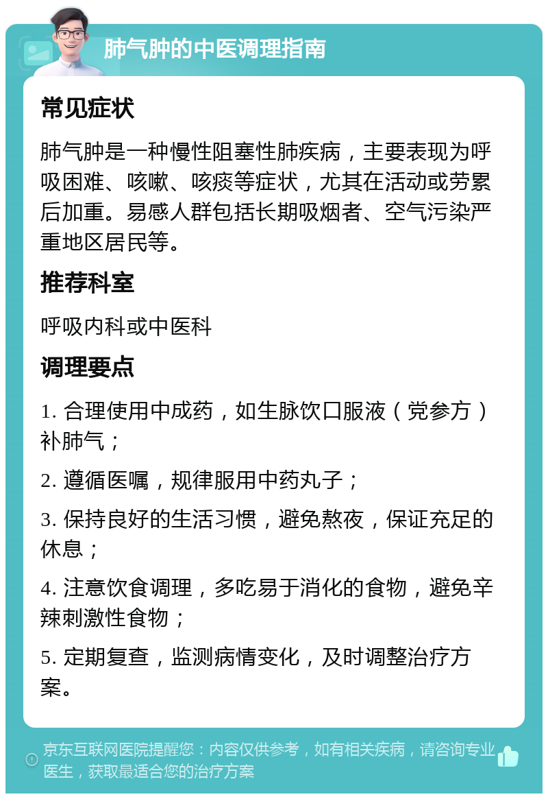 肺气肿的中医调理指南 常见症状 肺气肿是一种慢性阻塞性肺疾病，主要表现为呼吸困难、咳嗽、咳痰等症状，尤其在活动或劳累后加重。易感人群包括长期吸烟者、空气污染严重地区居民等。 推荐科室 呼吸内科或中医科 调理要点 1. 合理使用中成药，如生脉饮口服液（党参方）补肺气； 2. 遵循医嘱，规律服用中药丸子； 3. 保持良好的生活习惯，避免熬夜，保证充足的休息； 4. 注意饮食调理，多吃易于消化的食物，避免辛辣刺激性食物； 5. 定期复查，监测病情变化，及时调整治疗方案。