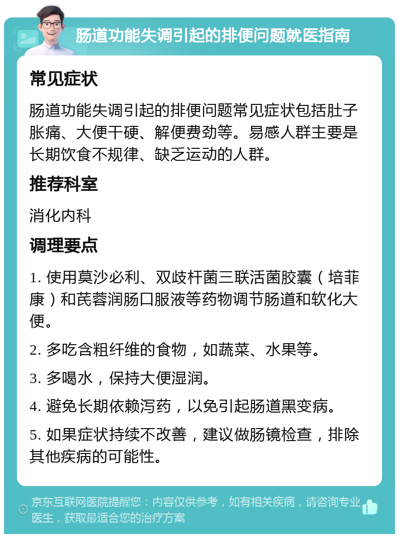 肠道功能失调引起的排便问题就医指南 常见症状 肠道功能失调引起的排便问题常见症状包括肚子胀痛、大便干硬、解便费劲等。易感人群主要是长期饮食不规律、缺乏运动的人群。 推荐科室 消化内科 调理要点 1. 使用莫沙必利、双歧杆菌三联活菌胶囊（培菲康）和芪蓉润肠口服液等药物调节肠道和软化大便。 2. 多吃含粗纤维的食物，如蔬菜、水果等。 3. 多喝水，保持大便湿润。 4. 避免长期依赖泻药，以免引起肠道黑变病。 5. 如果症状持续不改善，建议做肠镜检查，排除其他疾病的可能性。