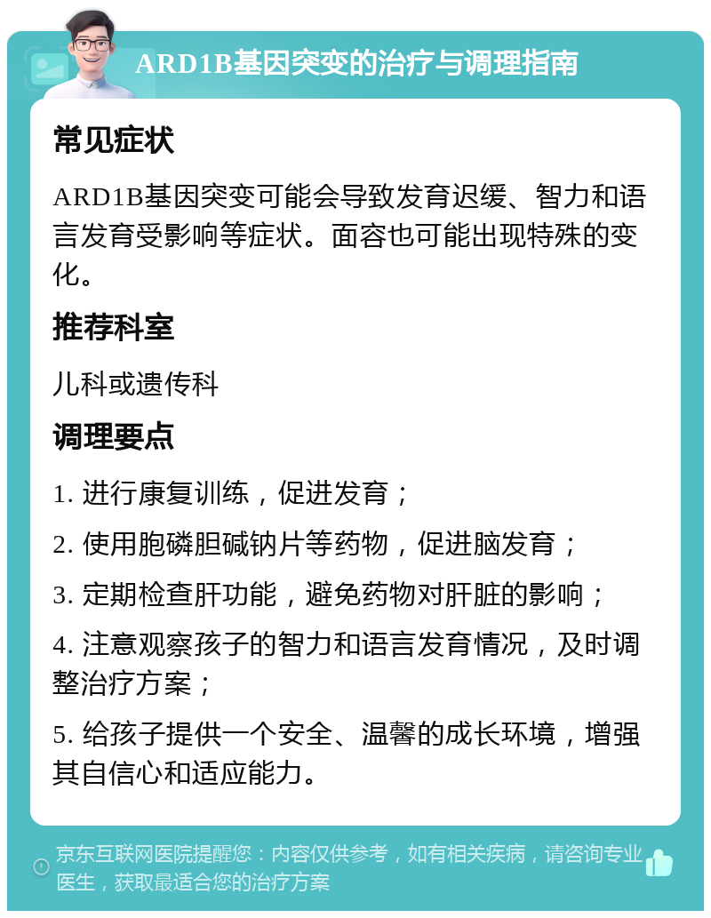 ARD1B基因突变的治疗与调理指南 常见症状 ARD1B基因突变可能会导致发育迟缓、智力和语言发育受影响等症状。面容也可能出现特殊的变化。 推荐科室 儿科或遗传科 调理要点 1. 进行康复训练，促进发育； 2. 使用胞磷胆碱钠片等药物，促进脑发育； 3. 定期检查肝功能，避免药物对肝脏的影响； 4. 注意观察孩子的智力和语言发育情况，及时调整治疗方案； 5. 给孩子提供一个安全、温馨的成长环境，增强其自信心和适应能力。