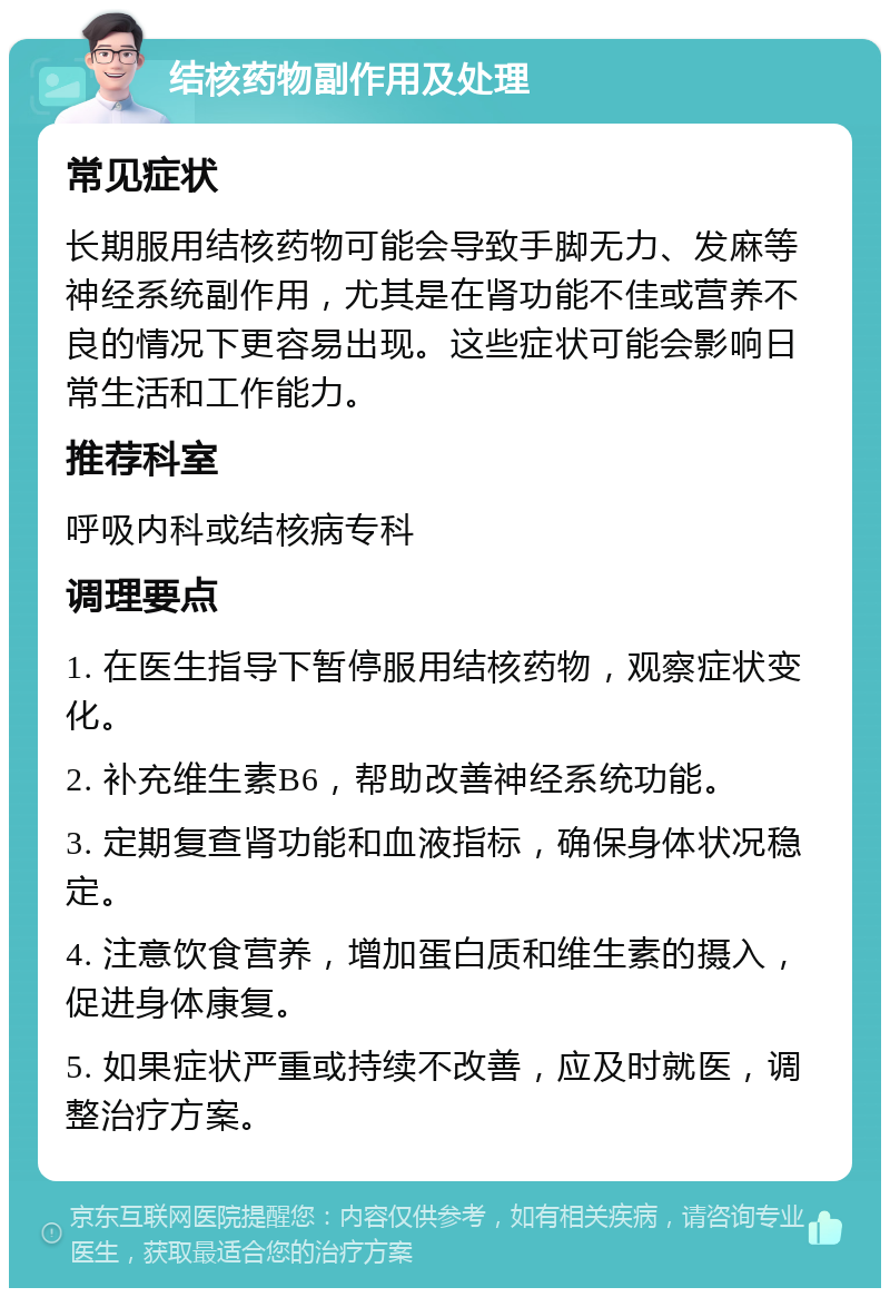 结核药物副作用及处理 常见症状 长期服用结核药物可能会导致手脚无力、发麻等神经系统副作用，尤其是在肾功能不佳或营养不良的情况下更容易出现。这些症状可能会影响日常生活和工作能力。 推荐科室 呼吸内科或结核病专科 调理要点 1. 在医生指导下暂停服用结核药物，观察症状变化。 2. 补充维生素B6，帮助改善神经系统功能。 3. 定期复查肾功能和血液指标，确保身体状况稳定。 4. 注意饮食营养，增加蛋白质和维生素的摄入，促进身体康复。 5. 如果症状严重或持续不改善，应及时就医，调整治疗方案。