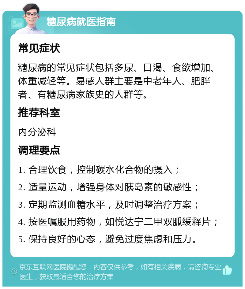 糖尿病就医指南 常见症状 糖尿病的常见症状包括多尿、口渴、食欲增加、体重减轻等。易感人群主要是中老年人、肥胖者、有糖尿病家族史的人群等。 推荐科室 内分泌科 调理要点 1. 合理饮食，控制碳水化合物的摄入； 2. 适量运动，增强身体对胰岛素的敏感性； 3. 定期监测血糖水平，及时调整治疗方案； 4. 按医嘱服用药物，如悦达宁二甲双胍缓释片； 5. 保持良好的心态，避免过度焦虑和压力。